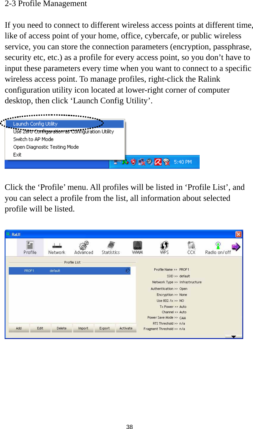  38 2-3 Profile Management  If you need to connect to different wireless access points at different time, like of access point of your home, office, cybercafe, or public wireless service, you can store the connection parameters (encryption, passphrase, security etc, etc.) as a profile for every access point, so you don’t have to input these parameters every time when you want to connect to a specific wireless access point. To manage profiles, right-click the Ralink configuration utility icon located at lower-right corner of computer desktop, then click ‘Launch Config Utility’.    Click the ‘Profile’ menu. All profiles will be listed in ‘Profile List’, and you can select a profile from the list, all information about selected profile will be listed.   