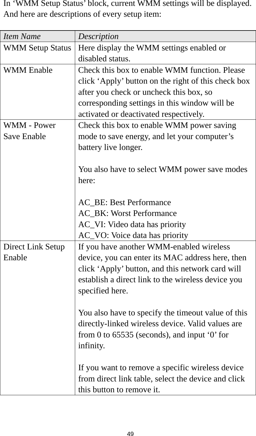  49 In ‘WMM Setup Status’ block, current WMM settings will be displayed. And here are descriptions of every setup item:  Item Name  Description WMM Setup Status  Here display the WMM settings enabled or disabled status. WMM Enable  Check this box to enable WMM function. Please click ‘Apply’ button on the right of this check box after you check or uncheck this box, so corresponding settings in this window will be activated or deactivated respectively. WMM - Power Save Enable Check this box to enable WMM power saving mode to save energy, and let your computer’s battery live longer.    You also have to select WMM power save modes here:  AC_BE: Best Performance AC_BK: Worst Performance AC_VI: Video data has priority AC_VO: Voice data has priority Direct Link Setup Enable If you have another WMM-enabled wireless device, you can enter its MAC address here, then click ‘Apply’ button, and this network card will establish a direct link to the wireless device you specified here.  You also have to specify the timeout value of this directly-linked wireless device. Valid values are from 0 to 65535 (seconds), and input ‘0’ for infinity.  If you want to remove a specific wireless device from direct link table, select the device and click this button to remove it. 