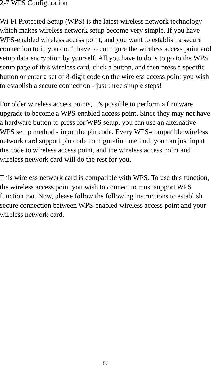  50 2-7 WPS Configuration  Wi-Fi Protected Setup (WPS) is the latest wireless network technology which makes wireless network setup become very simple. If you have WPS-enabled wireless access point, and you want to establish a secure connection to it, you don’t have to configure the wireless access point and setup data encryption by yourself. All you have to do is to go to the WPS setup page of this wireless card, click a button, and then press a specific button or enter a set of 8-digit code on the wireless access point you wish to establish a secure connection - just three simple steps!    For older wireless access points, it’s possible to perform a firmware upgrade to become a WPS-enabled access point. Since they may not have a hardware button to press for WPS setup, you can use an alternative WPS setup method - input the pin code. Every WPS-compatible wireless network card support pin code configuration method; you can just input the code to wireless access point, and the wireless access point and wireless network card will do the rest for you.  This wireless network card is compatible with WPS. To use this function, the wireless access point you wish to connect to must support WPS function too. Now, please follow the following instructions to establish secure connection between WPS-enabled wireless access point and your wireless network card. 