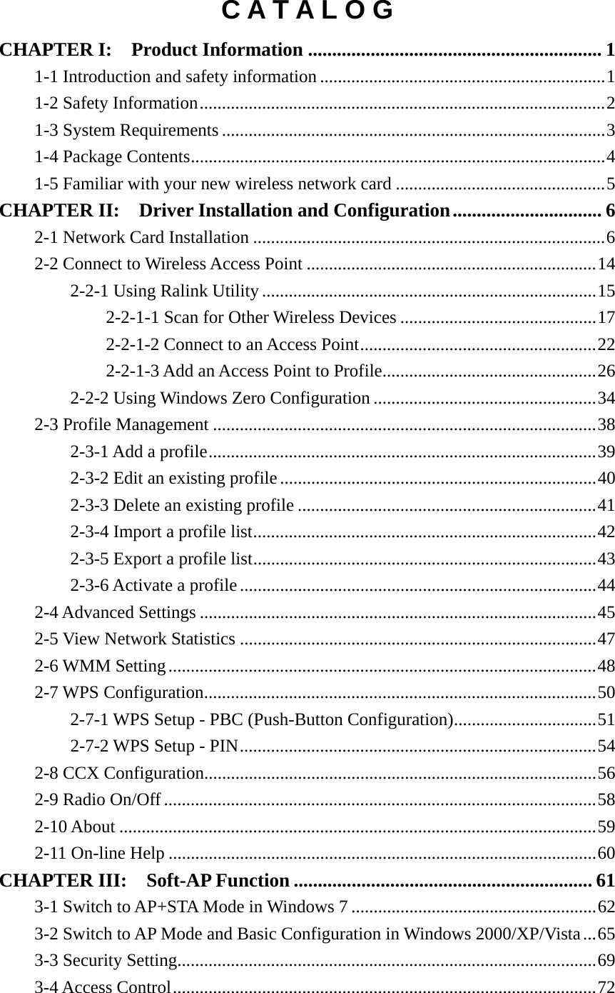 C A T A L O G CHAPTER I:  Product Information ............................................................. 11-1 Introduction and safety information ................................................................ 11-2 Safety Information ........................................................................................... 21-3 System Requirements ...................................................................................... 31-4 Package Contents ............................................................................................. 41-5 Familiar with your new wireless network card ............................................... 5CHAPTER II:  Driver Installation and Configuration ............................... 62-1 Network Card Installation ............................................................................... 62-2 Connect to Wireless Access Point ................................................................. 142-2-1 Using Ralink Utility ........................................................................... 152-2-1-1 Scan for Other Wireless Devices ............................................ 172-2-1-2 Connect to an Access Point ..................................................... 222-2-1-3 Add an Access Point to Profile ................................................ 262-2-2 Using Windows Zero Configuration .................................................. 342-3 Profile Management ...................................................................................... 382-3-1 Add a profile ....................................................................................... 392-3-2 Edit an existing profile ....................................................................... 402-3-3 Delete an existing profile ................................................................... 412-3-4 Import a profile list ............................................................................. 422-3-5 Export a profile list ............................................................................. 432-3-6 Activate a profile ................................................................................ 442-4 Advanced Settings ......................................................................................... 452-5 View Network Statistics ................................................................................ 472-6 WMM Setting ................................................................................................ 482-7 WPS Configuration ........................................................................................ 502-7-1 WPS Setup - PBC (Push-Button Configuration) ................................ 512-7-2 WPS Setup - PIN ................................................................................ 542-8 CCX Configuration........................................................................................ 562-9 Radio On/Off ................................................................................................. 582-10 About ........................................................................................................... 592-11 On-line Help ................................................................................................ 60CHAPTER III:    Soft-AP Function .............................................................. 613-1 Switch to AP+STA Mode in Windows 7 ....................................................... 623-2 Switch to AP Mode and Basic Configuration in Windows 2000/XP/Vista ... 653-3 Security Setting.............................................................................................. 693-4 Access Control ............................................................................................... 72