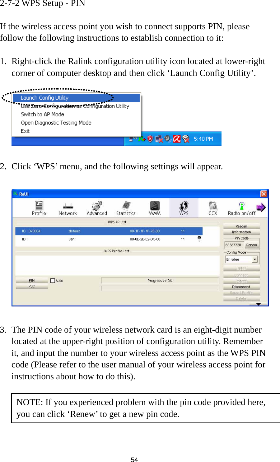  54 2-7-2 WPS Setup - PIN  If the wireless access point you wish to connect supports PIN, please follow the following instructions to establish connection to it:  1. Right-click the Ralink configuration utility icon located at lower-right corner of computer desktop and then click ‘Launch Config Utility’.    2. Click ‘WPS’ menu, and the following settings will appear.    3. The PIN code of your wireless network card is an eight-digit number located at the upper-right position of configuration utility. Remember it, and input the number to your wireless access point as the WPS PIN code (Please refer to the user manual of your wireless access point for instructions about how to do this).      NOTE: If you experienced problem with the pin code provided here, you can click ‘Renew’ to get a new pin code. 