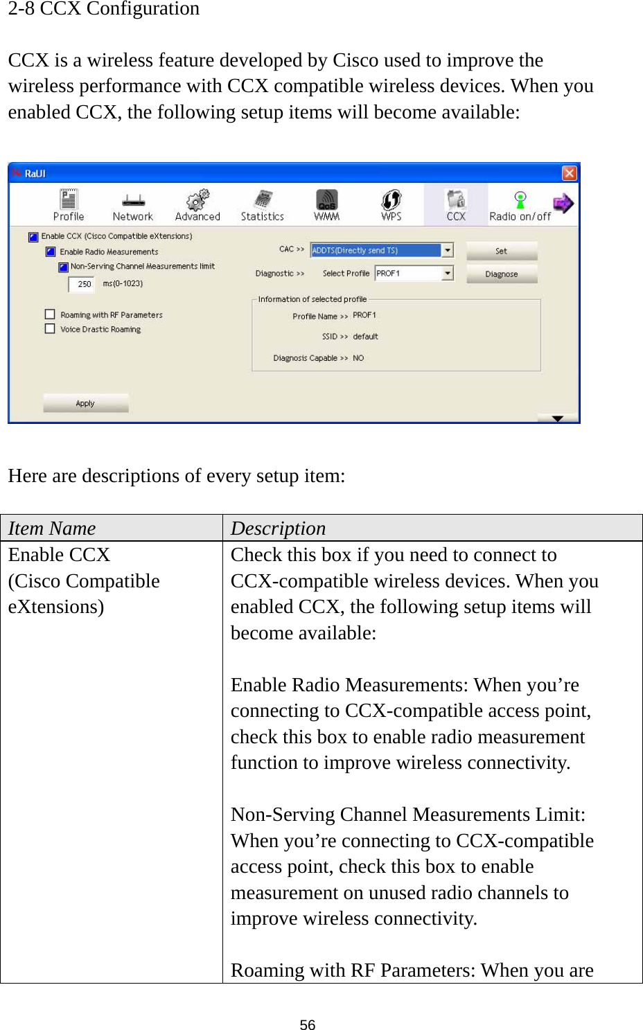  56 2-8 CCX Configuration  CCX is a wireless feature developed by Cisco used to improve the wireless performance with CCX compatible wireless devices. When you enabled CCX, the following setup items will become available:    Here are descriptions of every setup item:  Item Name  Description Enable CCX (Cisco Compatible eXtensions) Check this box if you need to connect to CCX-compatible wireless devices. When you enabled CCX, the following setup items will become available:  Enable Radio Measurements: When you’re connecting to CCX-compatible access point, check this box to enable radio measurement function to improve wireless connectivity.  Non-Serving Channel Measurements Limit: When you’re connecting to CCX-compatible access point, check this box to enable measurement on unused radio channels to improve wireless connectivity.  Roaming with RF Parameters: When you are 