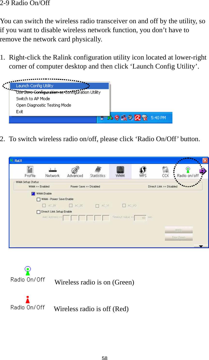  58 2-9 Radio On/Off  You can switch the wireless radio transceiver on and off by the utility, so if you want to disable wireless network function, you don’t have to remove the network card physically.  1. Right-click the Ralink configuration utility icon located at lower-right corner of computer desktop and then click ‘Launch Config Utility’.    2. To switch wireless radio on/off, please click ‘Radio On/Off’ button.        Wireless radio is on (Green)     Wireless radio is off (Red) 