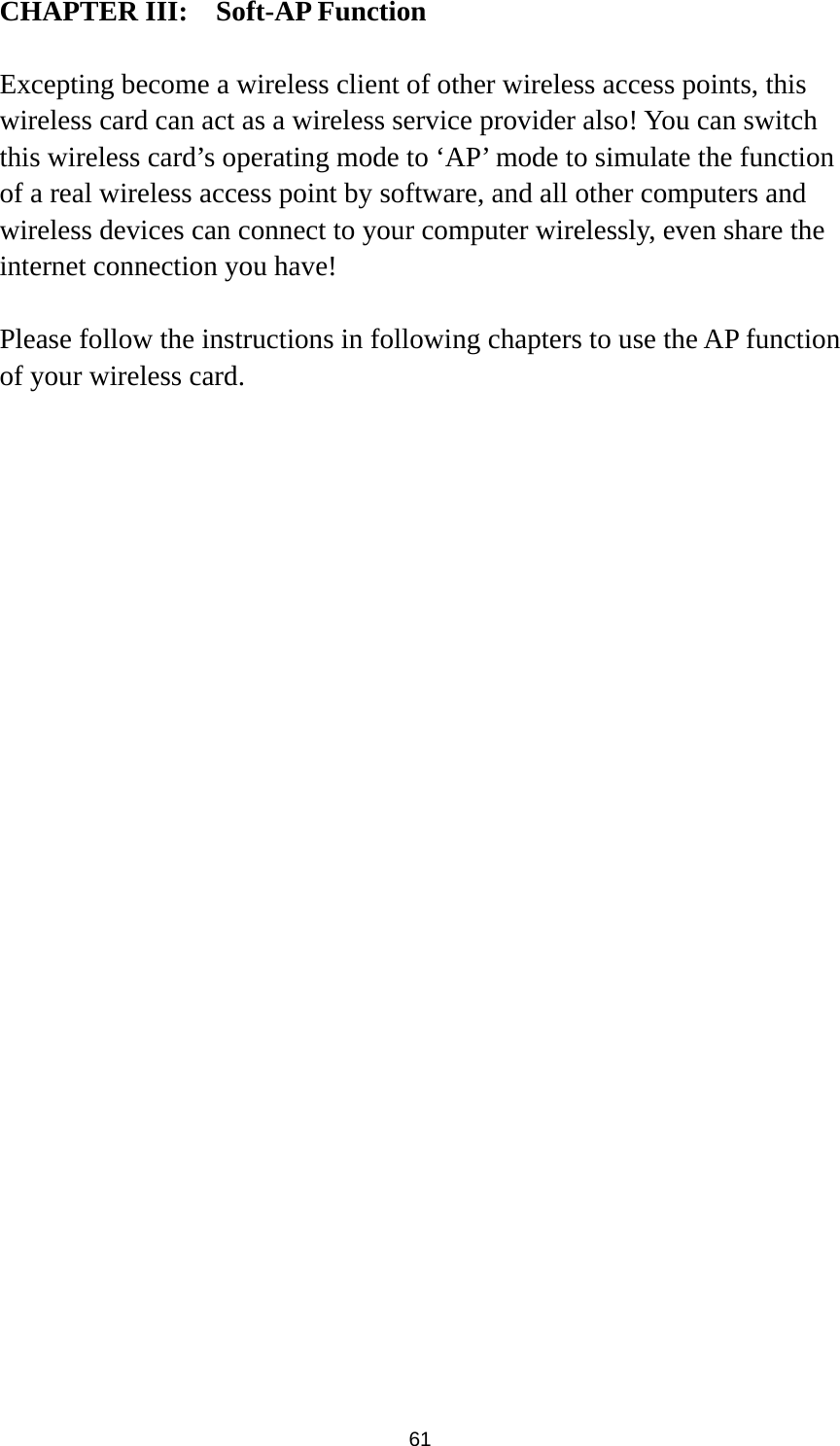  61 CHAPTER III:  Soft-AP Function  Excepting become a wireless client of other wireless access points, this wireless card can act as a wireless service provider also! You can switch this wireless card’s operating mode to ‘AP’ mode to simulate the function of a real wireless access point by software, and all other computers and wireless devices can connect to your computer wirelessly, even share the internet connection you have!  Please follow the instructions in following chapters to use the AP function of your wireless card.  