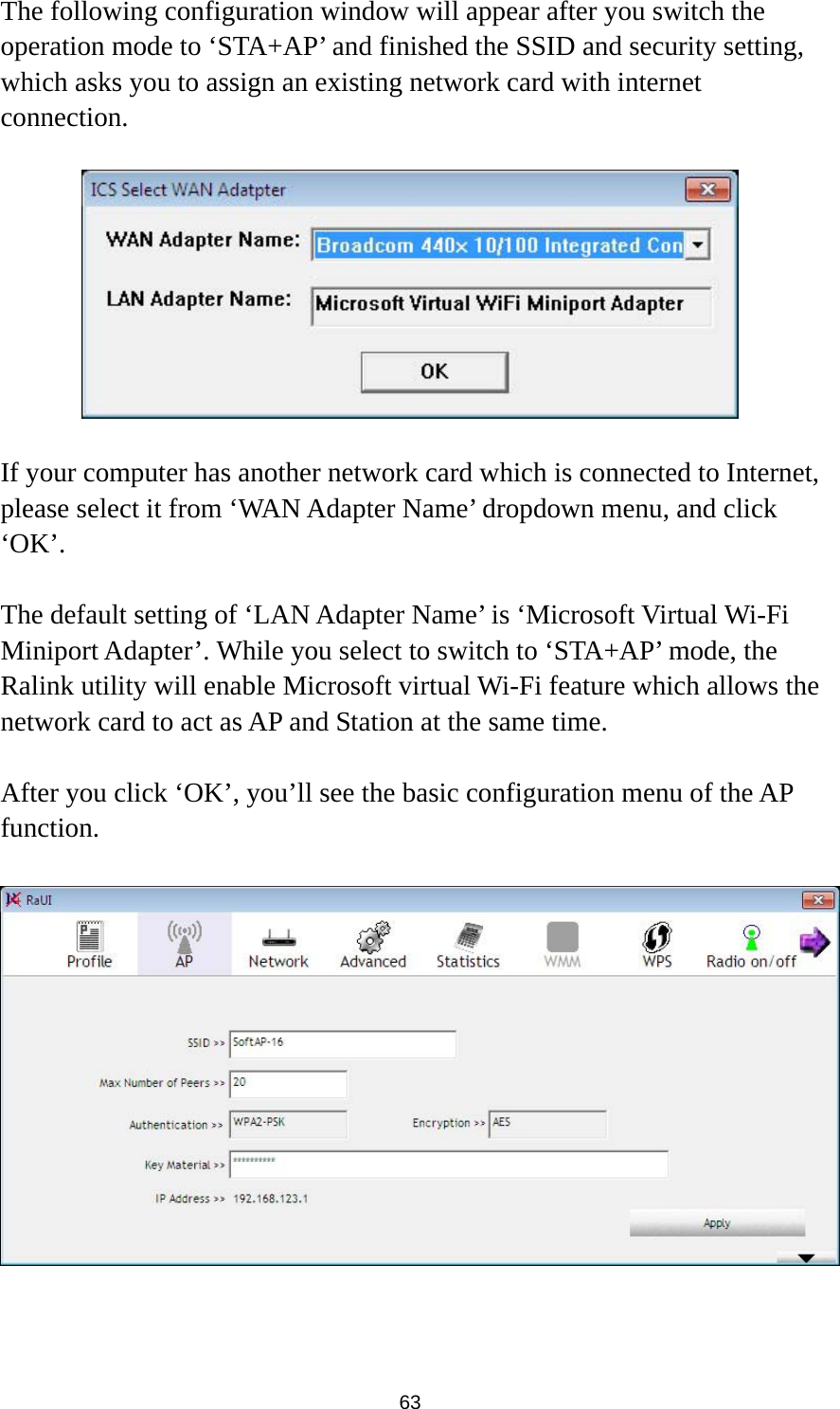  63 The following configuration window will appear after you switch the operation mode to ‘STA+AP’ and finished the SSID and security setting, which asks you to assign an existing network card with internet connection.    If your computer has another network card which is connected to Internet, please select it from ‘WAN Adapter Name’ dropdown menu, and click ‘OK’.  The default setting of ‘LAN Adapter Name’ is ‘Microsoft Virtual Wi-Fi Miniport Adapter’. While you select to switch to ‘STA+AP’ mode, the Ralink utility will enable Microsoft virtual Wi-Fi feature which allows the network card to act as AP and Station at the same time.  After you click ‘OK’, you’ll see the basic configuration menu of the AP function.     