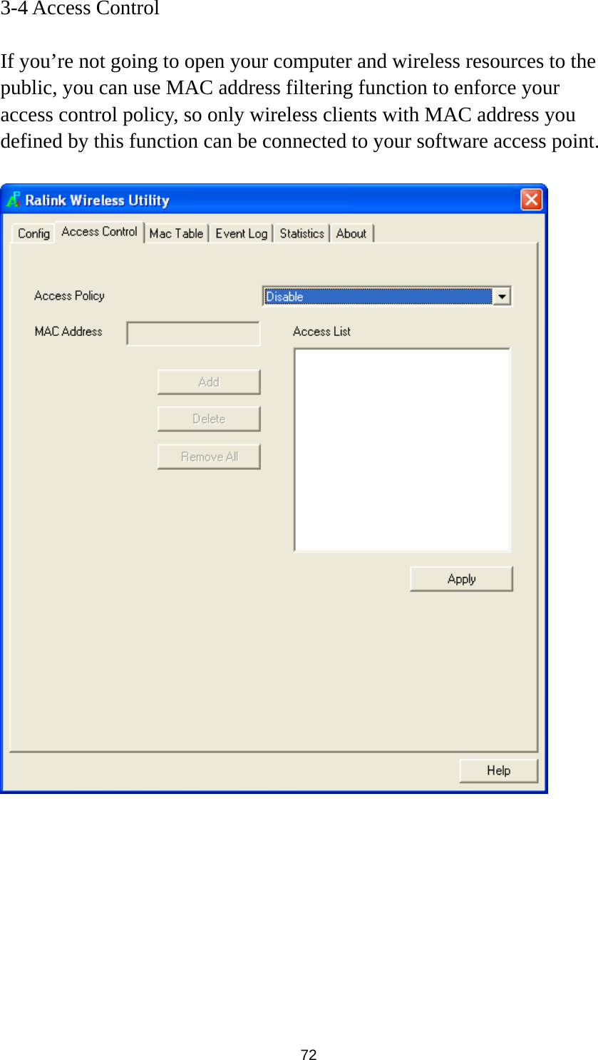  72 3-4 Access Control  If you’re not going to open your computer and wireless resources to the public, you can use MAC address filtering function to enforce your access control policy, so only wireless clients with MAC address you defined by this function can be connected to your software access point.           