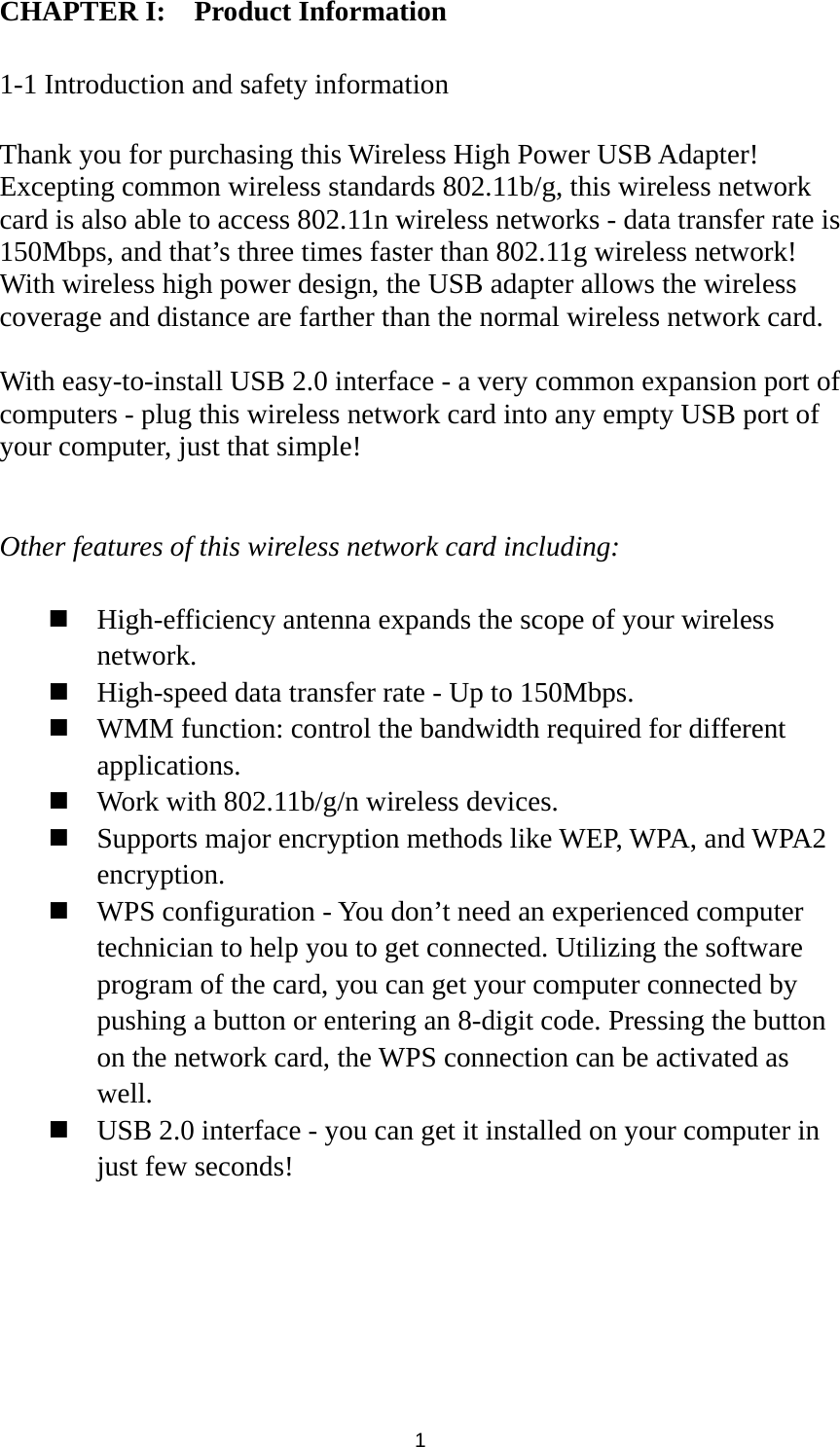  1 CHAPTER I:    Product Information  1-1 Introduction and safety information  Thank you for purchasing this Wireless High Power USB Adapter! Excepting common wireless standards 802.11b/g, this wireless network card is also able to access 802.11n wireless networks - data transfer rate is 150Mbps, and that’s three times faster than 802.11g wireless network! With wireless high power design, the USB adapter allows the wireless coverage and distance are farther than the normal wireless network card.  With easy-to-install USB 2.0 interface - a very common expansion port of computers - plug this wireless network card into any empty USB port of your computer, just that simple!   Other features of this wireless network card including:   High-efficiency antenna expands the scope of your wireless network.  High-speed data transfer rate - Up to 150Mbps.  WMM function: control the bandwidth required for different applications.  Work with 802.11b/g/n wireless devices.  Supports major encryption methods like WEP, WPA, and WPA2 encryption.  WPS configuration - You don’t need an experienced computer technician to help you to get connected. Utilizing the software program of the card, you can get your computer connected by pushing a button or entering an 8-digit code. Pressing the button on the network card, the WPS connection can be activated as well.  USB 2.0 interface - you can get it installed on your computer in just few seconds! 