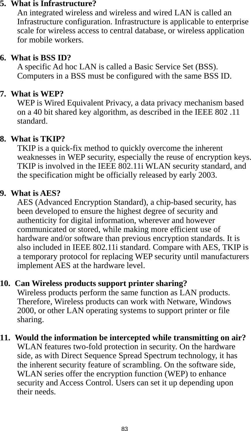  83 5. What is Infrastructure? An integrated wireless and wireless and wired LAN is called an Infrastructure configuration. Infrastructure is applicable to enterprise scale for wireless access to central database, or wireless application for mobile workers.  6. What is BSS ID? A specific Ad hoc LAN is called a Basic Service Set (BSS). Computers in a BSS must be configured with the same BSS ID.  7. What is WEP? WEP is Wired Equivalent Privacy, a data privacy mechanism based on a 40 bit shared key algorithm, as described in the IEEE 802 .11 standard.  8. What is TKIP? TKIP is a quick-fix method to quickly overcome the inherent weaknesses in WEP security, especially the reuse of encryption keys. TKIP is involved in the IEEE 802.11i WLAN security standard, and the specification might be officially released by early 2003.  9. What is AES? AES (Advanced Encryption Standard), a chip-based security, has been developed to ensure the highest degree of security and authenticity for digital information, wherever and however communicated or stored, while making more efficient use of hardware and/or software than previous encryption standards. It is also included in IEEE 802.11i standard. Compare with AES, TKIP is a temporary protocol for replacing WEP security until manufacturers implement AES at the hardware level.  10.   Can Wireless products support printer sharing?   Wireless products perform the same function as LAN products. Therefore, Wireless products can work with Netware, Windows 2000, or other LAN operating systems to support printer or file sharing.  11.   Would the information be intercepted while transmitting on air? WLAN features two-fold protection in security. On the hardware side, as with Direct Sequence Spread Spectrum technology, it has the inherent security feature of scrambling. On the software side, WLAN series offer the encryption function (WEP) to enhance security and Access Control. Users can set it up depending upon their needs.   