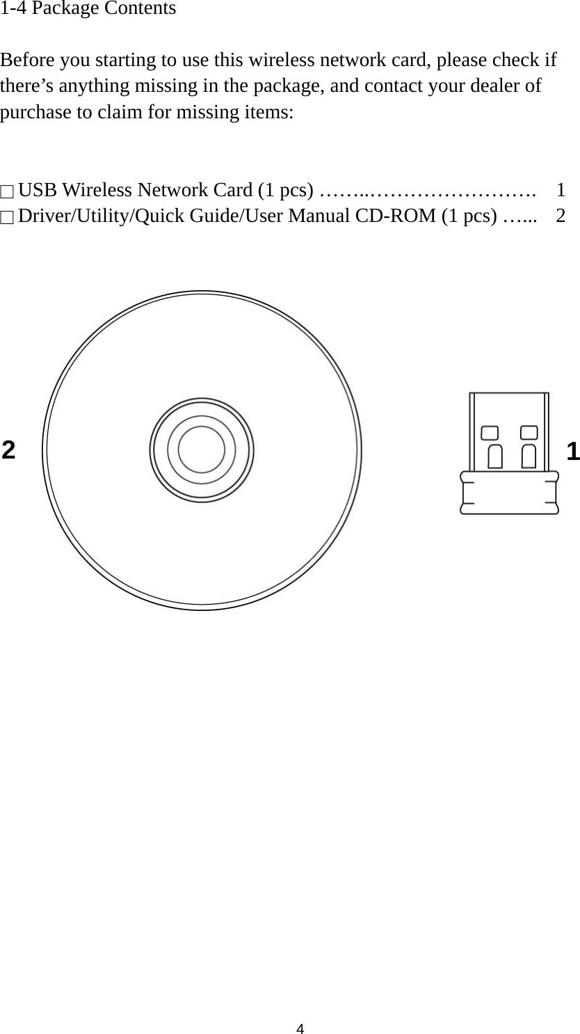  4 1-4 Package Contents  Before you starting to use this wireless network card, please check if there’s anything missing in the package, and contact your dealer of purchase to claim for missing items:   □ USB Wireless Network Card (1 pcs) ……..…………………….  1 □ Driver/Utility/Quick Guide/User Manual CD-ROM (1 pcs) …...    2      1 2 