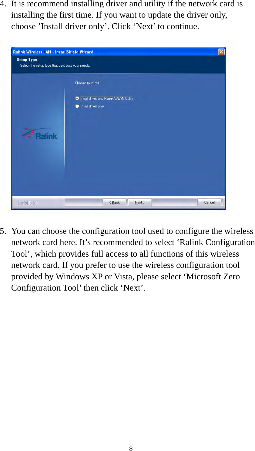  8 4. It is recommend installing driver and utility if the network card is installing the first time. If you want to update the driver only, choose ’Install driver only’. Click ‘Next’ to continue.    5. You can choose the configuration tool used to configure the wireless network card here. It’s recommended to select ‘Ralink Configuration Tool’, which provides full access to all functions of this wireless network card. If you prefer to use the wireless configuration tool provided by Windows XP or Vista, please select ‘Microsoft Zero Configuration Tool’ then click ‘Next’.  