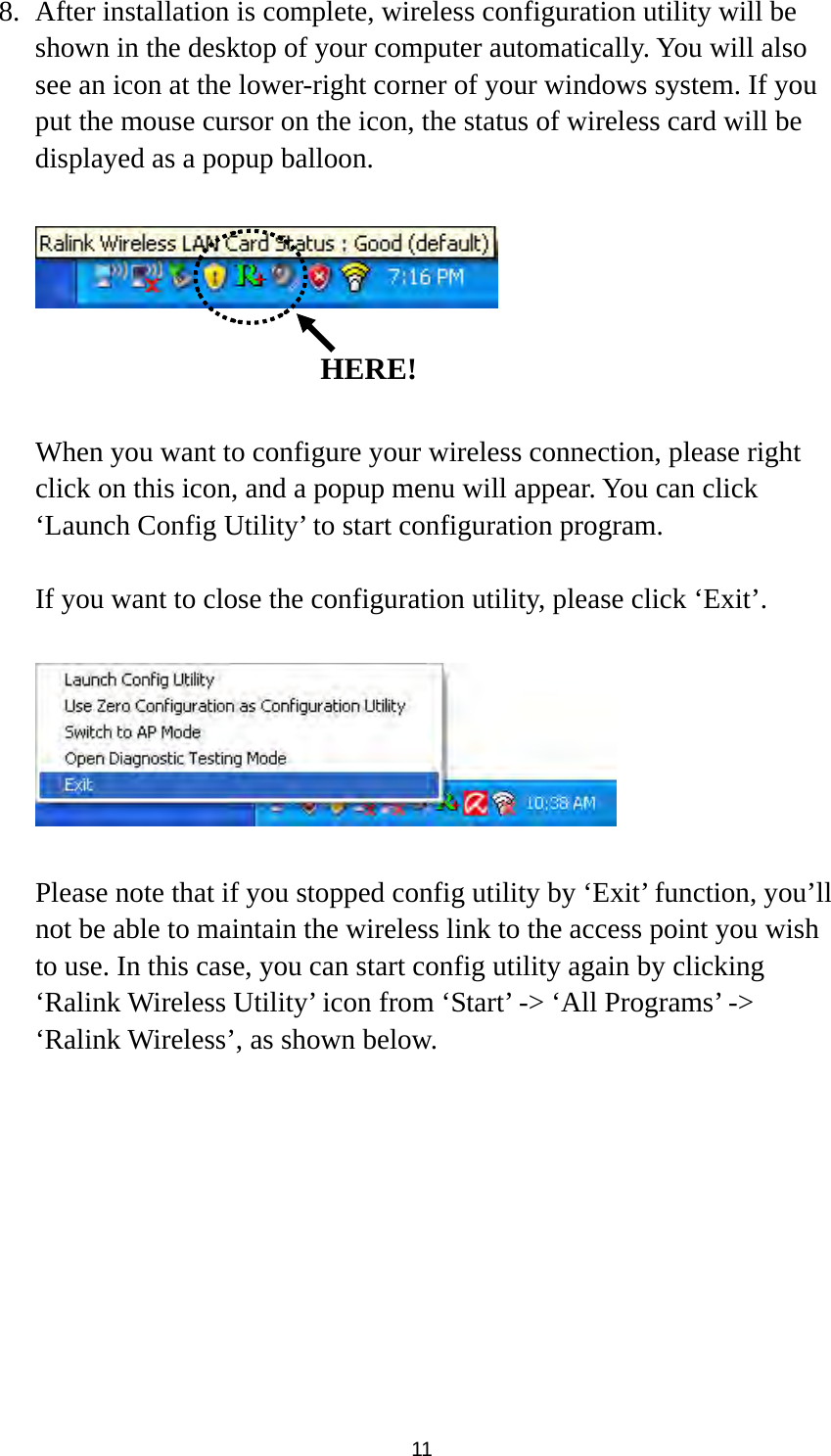  11 8. After installation is complete, wireless configuration utility will be shown in the desktop of your computer automatically. You will also see an icon at the lower-right corner of your windows system. If you put the mouse cursor on the icon, the status of wireless card will be displayed as a popup balloon.      When you want to configure your wireless connection, please right click on this icon, and a popup menu will appear. You can click ‘Launch Config Utility’ to start configuration program.  If you want to close the configuration utility, please click ‘Exit’.    Please note that if you stopped config utility by ‘Exit’ function, you’ll not be able to maintain the wireless link to the access point you wish to use. In this case, you can start config utility again by clicking ‘Ralink Wireless Utility’ icon from ‘Start’ -&gt; ‘All Programs’ -&gt; ‘Ralink Wireless’, as shown below.   HERE!