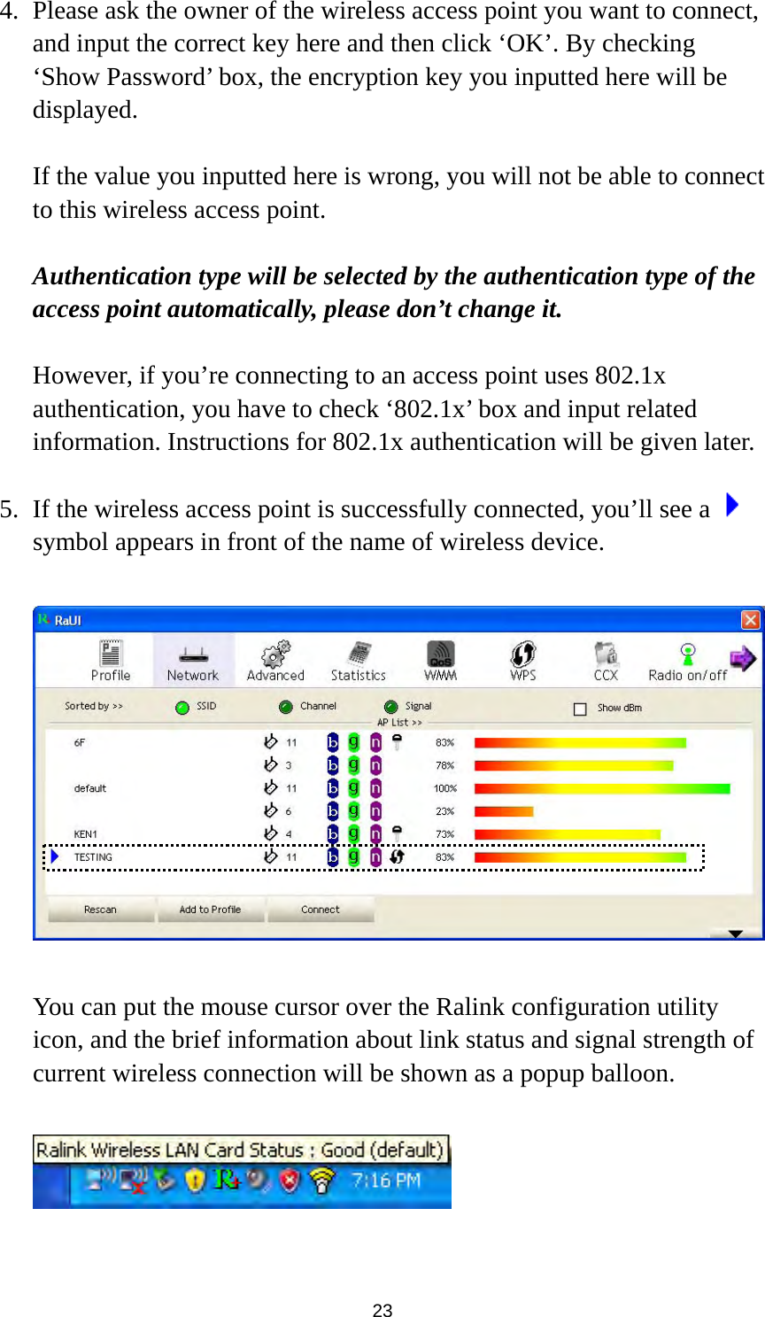  23 4. Please ask the owner of the wireless access point you want to connect, and input the correct key here and then click ‘OK’. By checking ‘Show Password’ box, the encryption key you inputted here will be displayed.   If the value you inputted here is wrong, you will not be able to connect to this wireless access point.  Authentication type will be selected by the authentication type of the access point automatically, please don’t change it.    However, if you’re connecting to an access point uses 802.1x authentication, you have to check ‘802.1x’ box and input related information. Instructions for 802.1x authentication will be given later.  5. If the wireless access point is successfully connected, you’ll see a   symbol appears in front of the name of wireless device.    You can put the mouse cursor over the Ralink configuration utility icon, and the brief information about link status and signal strength of current wireless connection will be shown as a popup balloon.    