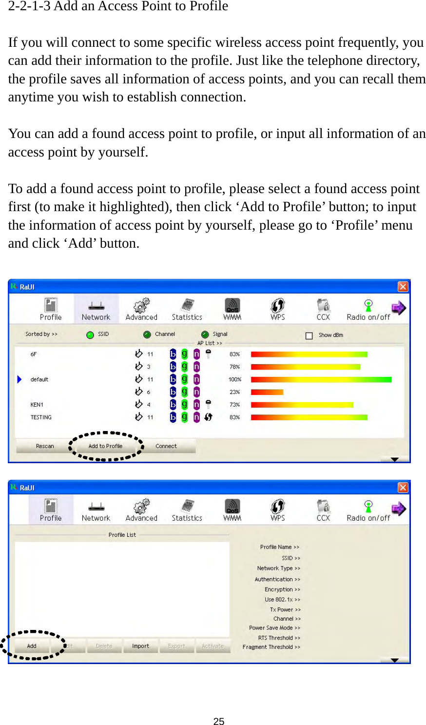  25 2-2-1-3 Add an Access Point to Profile  If you will connect to some specific wireless access point frequently, you can add their information to the profile. Just like the telephone directory, the profile saves all information of access points, and you can recall them anytime you wish to establish connection.  You can add a found access point to profile, or input all information of an access point by yourself.    To add a found access point to profile, please select a found access point first (to make it highlighted), then click ‘Add to Profile’ button; to input the information of access point by yourself, please go to ‘Profile’ menu and click ‘Add’ button.       