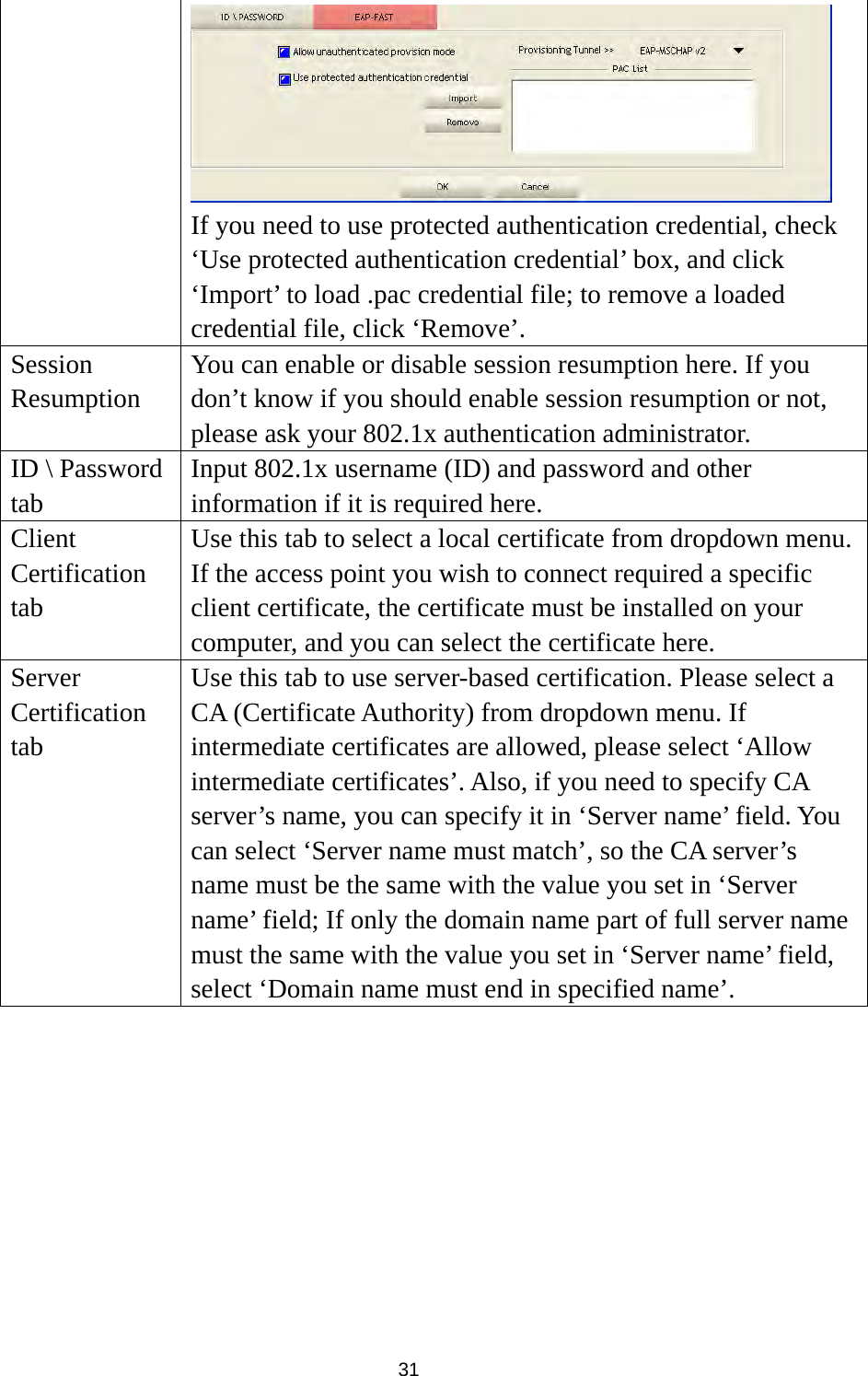  31  If you need to use protected authentication credential, check ‘Use protected authentication credential’ box, and click ‘Import’ to load .pac credential file; to remove a loaded credential file, click ‘Remove’. Session Resumption You can enable or disable session resumption here. If you don’t know if you should enable session resumption or not, please ask your 802.1x authentication administrator. ID \ Password tab Input 802.1x username (ID) and password and other information if it is required here. Client Certification tab Use this tab to select a local certificate from dropdown menu. If the access point you wish to connect required a specific client certificate, the certificate must be installed on your computer, and you can select the certificate here. Server Certification tab Use this tab to use server-based certification. Please select a CA (Certificate Authority) from dropdown menu. If intermediate certificates are allowed, please select ‘Allow intermediate certificates’. Also, if you need to specify CA server’s name, you can specify it in ‘Server name’ field. You can select ‘Server name must match’, so the CA server’s name must be the same with the value you set in ‘Server name’ field; If only the domain name part of full server name must the same with the value you set in ‘Server name’ field, select ‘Domain name must end in specified name’.          