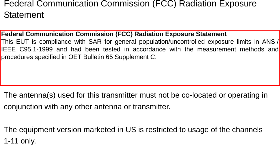 Federal Communication Commission (FCC) Radiation Exposure Statement  This equipment complies with FCC radiation exposure set forth for an uncontrolled environment. In order to avoid the possibility of exceeding the FCC radio frequency exposure limits, human proximity to the antenna shall not be less than 20cm (8 inches) during normal operation.  The antenna(s) used for this transmitter must not be co-located or operating in conjunction with any other antenna or transmitter.  The equipment version marketed in US is restricted to usage of the channels 1-11 only.                          Federal Communication Commission (FCC) Radiation Exposure Statement This  EUT  is  compliance  with  SAR  for  general  population/uncontrolled  exposure  limits  in  ANSI/IEEE  C95.1-1999  and  had  been  tested  in  accordance  with  the  measurement  methods  and procedures specified in OET Bulletin 65 Supplement C. 