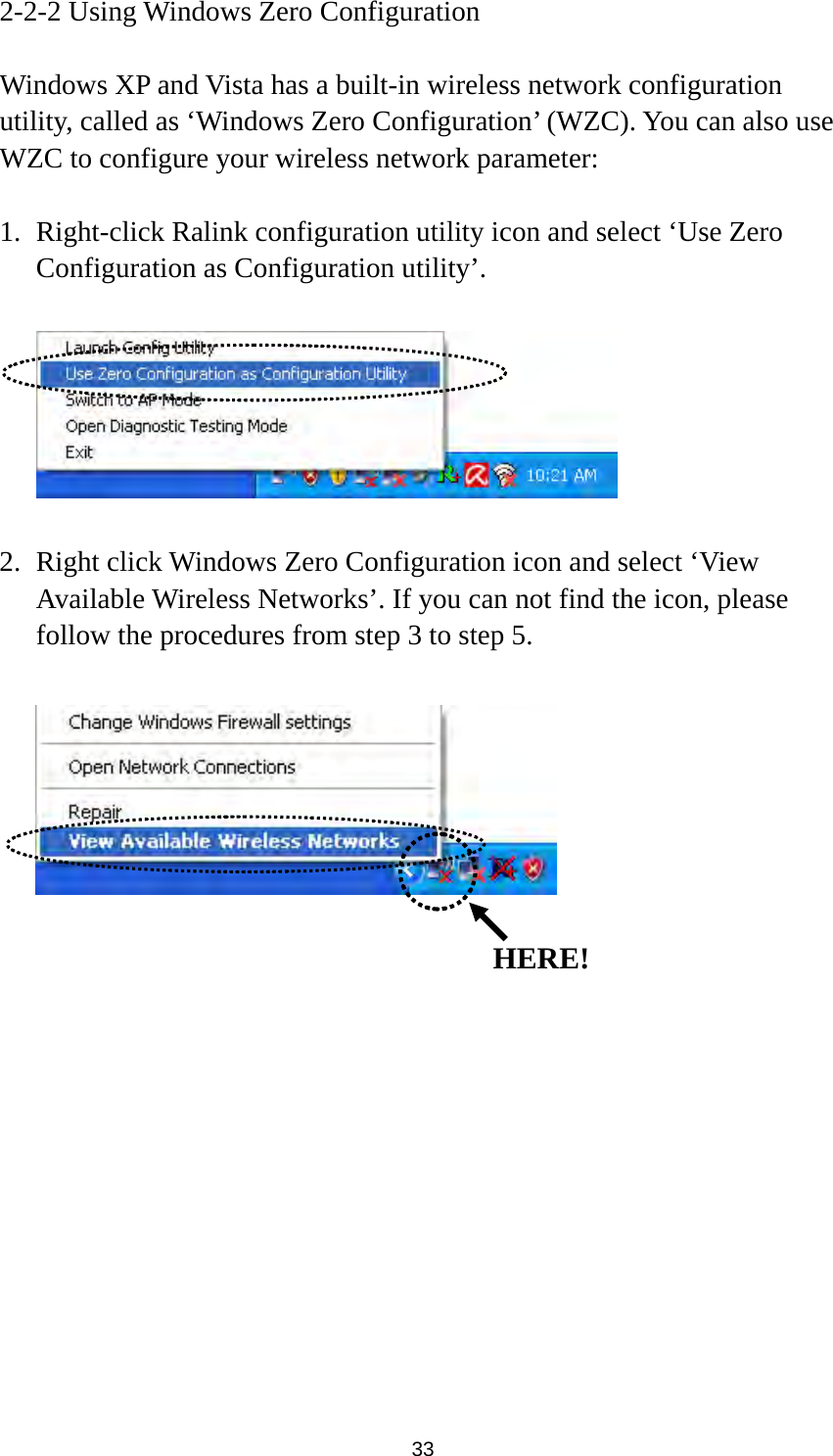  33 2-2-2 Using Windows Zero Configuration  Windows XP and Vista has a built-in wireless network configuration utility, called as ‘Windows Zero Configuration’ (WZC). You can also use WZC to configure your wireless network parameter:  1. Right-click Ralink configuration utility icon and select ‘Use Zero Configuration as Configuration utility’.    2. Right click Windows Zero Configuration icon and select ‘View Available Wireless Networks’. If you can not find the icon, please follow the procedures from step 3 to step 5.                HERE!