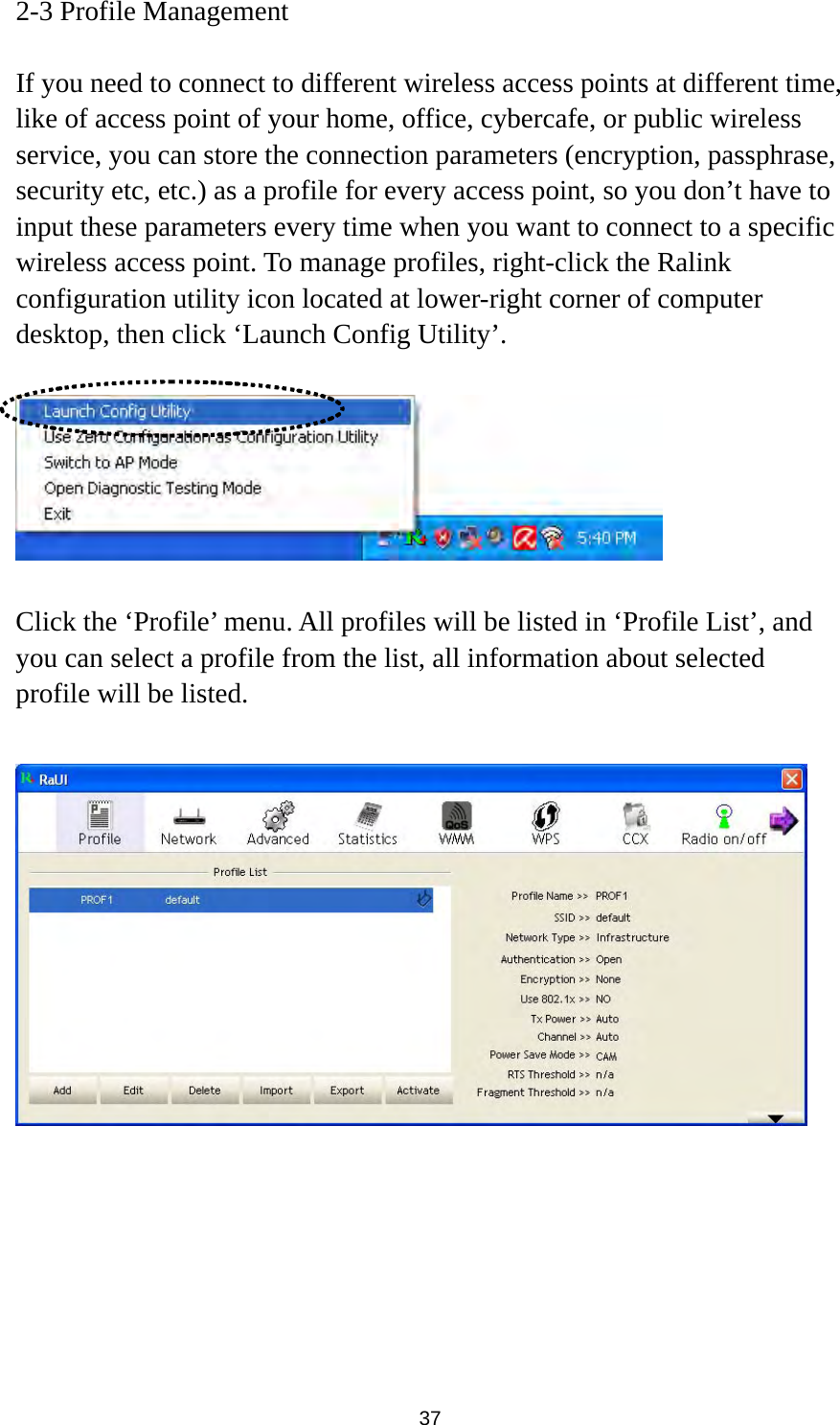  37 2-3 Profile Management  If you need to connect to different wireless access points at different time, like of access point of your home, office, cybercafe, or public wireless service, you can store the connection parameters (encryption, passphrase, security etc, etc.) as a profile for every access point, so you don’t have to input these parameters every time when you want to connect to a specific wireless access point. To manage profiles, right-click the Ralink configuration utility icon located at lower-right corner of computer desktop, then click ‘Launch Config Utility’.    Click the ‘Profile’ menu. All profiles will be listed in ‘Profile List’, and you can select a profile from the list, all information about selected profile will be listed.   