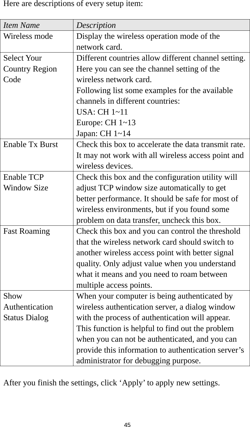  45 Here are descriptions of every setup item:  Item Name  Description Wireless mode  Display the wireless operation mode of the network card. Select Your Country Region Code Different countries allow different channel setting. Here you can see the channel setting of the wireless network card. Following list some examples for the available channels in different countries: USA: CH 1~11 Europe: CH 1~13 Japan: CH 1~14 Enable Tx Burst  Check this box to accelerate the data transmit rate. It may not work with all wireless access point and wireless devices. Enable TCP Window Size Check this box and the configuration utility will adjust TCP window size automatically to get better performance. It should be safe for most of wireless environments, but if you found some problem on data transfer, uncheck this box. Fast Roaming  Check this box and you can control the threshold that the wireless network card should switch to another wireless access point with better signal quality. Only adjust value when you understand what it means and you need to roam between multiple access points. Show Authentication Status Dialog When your computer is being authenticated by wireless authentication server, a dialog window with the process of authentication will appear. This function is helpful to find out the problem when you can not be authenticated, and you can provide this information to authentication server’s administrator for debugging purpose.  After you finish the settings, click ‘Apply’ to apply new settings.  