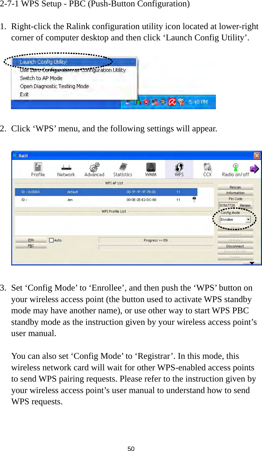  50 2-7-1 WPS Setup - PBC (Push-Button Configuration)  1. Right-click the Ralink configuration utility icon located at lower-right corner of computer desktop and then click ‘Launch Config Utility’.    2. Click ‘WPS’ menu, and the following settings will appear.    3. Set ‘Config Mode’ to ‘Enrollee’, and then push the ‘WPS’ button on your wireless access point (the button used to activate WPS standby mode may have another name), or use other way to start WPS PBC standby mode as the instruction given by your wireless access point’s user manual.  You can also set ‘Config Mode’ to ‘Registrar’. In this mode, this wireless network card will wait for other WPS-enabled access points to send WPS pairing requests. Please refer to the instruction given by your wireless access point’s user manual to understand how to send WPS requests.   