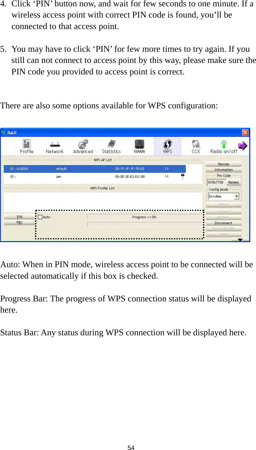  54 4. Click ‘PIN’ button now, and wait for few seconds to one minute. If a wireless access point with correct PIN code is found, you’ll be connected to that access point.    5. You may have to click ‘PIN’ for few more times to try again. If you still can not connect to access point by this way, please make sure the PIN code you provided to access point is correct.   There are also some options available for WPS configuration:    Auto: When in PIN mode, wireless access point to be connected will be selected automatically if this box is checked.  Progress Bar: The progress of WPS connection status will be displayed here.  Status Bar: Any status during WPS connection will be displayed here. 