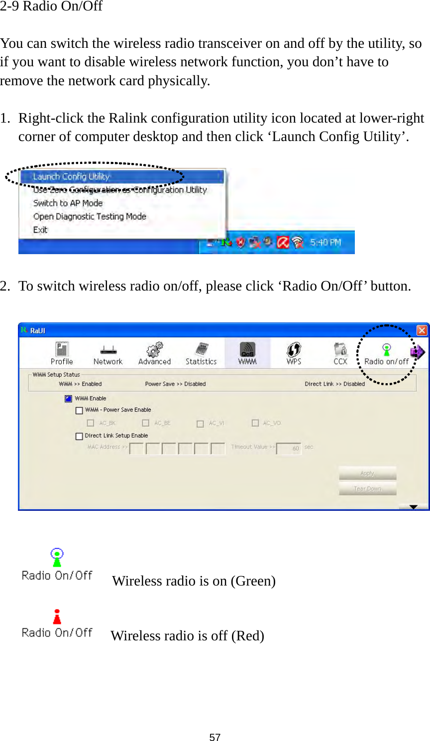  57 2-9 Radio On/Off  You can switch the wireless radio transceiver on and off by the utility, so if you want to disable wireless network function, you don’t have to remove the network card physically.  1. Right-click the Ralink configuration utility icon located at lower-right corner of computer desktop and then click ‘Launch Config Utility’.    2. To switch wireless radio on/off, please click ‘Radio On/Off’ button.        Wireless radio is on (Green)     Wireless radio is off (Red) 