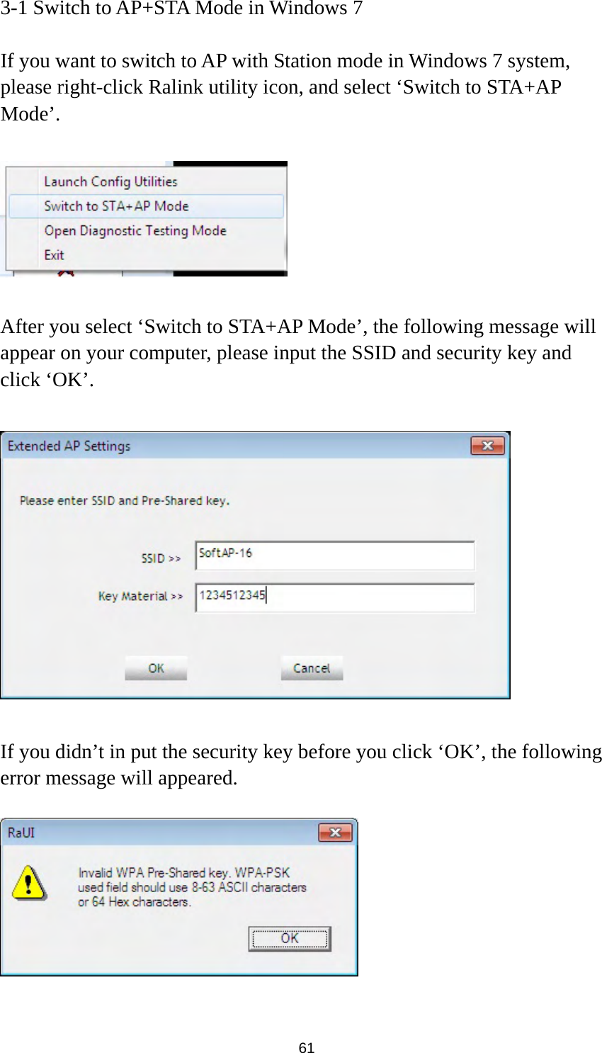  61 3-1 Switch to AP+STA Mode in Windows 7  If you want to switch to AP with Station mode in Windows 7 system, please right-click Ralink utility icon, and select ‘Switch to STA+AP Mode’.    After you select ‘Switch to STA+AP Mode’, the following message will appear on your computer, please input the SSID and security key and click ‘OK’.    If you didn’t in put the security key before you click ‘OK’, the following error message will appeared.    