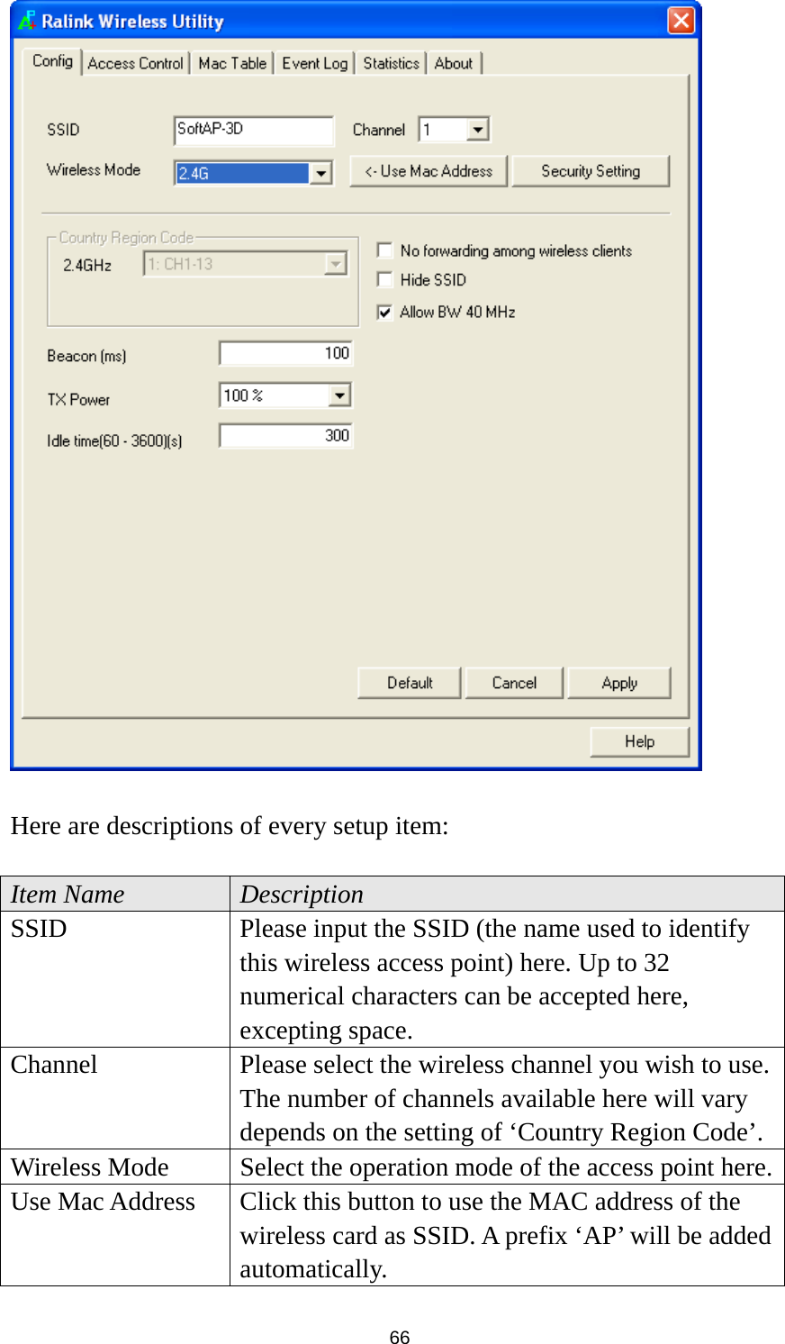  66   Here are descriptions of every setup item:  Item Name  Description SSID  Please input the SSID (the name used to identify this wireless access point) here. Up to 32 numerical characters can be accepted here, excepting space. Channel  Please select the wireless channel you wish to use. The number of channels available here will vary depends on the setting of ‘Country Region Code’. Wireless Mode  Select the operation mode of the access point here.Use Mac Address  Click this button to use the MAC address of the wireless card as SSID. A prefix ‘AP’ will be added automatically. 