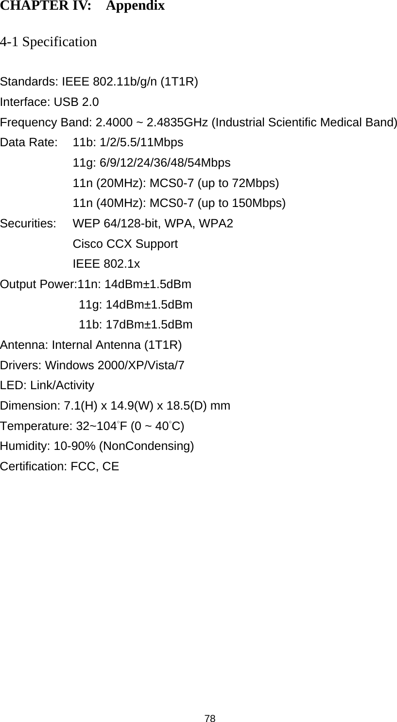  78 CHAPTER IV:    Appendix   4-1 Specification  Standards: IEEE 802.11b/g/n (1T1R) Interface: USB 2.0 Frequency Band: 2.4000 ~ 2.4835GHz (Industrial Scientific Medical Band)   Data Rate:    11b: 1/2/5.5/11Mbps 11g: 6/9/12/24/36/48/54Mbps 11n (20MHz): MCS0-7 (up to 72Mbps) 11n (40MHz): MCS0-7 (up to 150Mbps) Securities:    WEP 64/128-bit, WPA, WPA2 Cisco CCX Support IEEE 802.1x Output Power:11n: 14dBm±1.5dBm 11g: 14dBm±1.5dBm 11b: 17dBm±1.5dBm Antenna: Internal Antenna (1T1R) Drivers: Windows 2000/XP/Vista/7 LED: Link/Activity Dimension: 7.1(H) x 14.9(W) x 18.5(D) mm   Temperature: 32~104°F (0 ~ 40°C) Humidity: 10-90% (NonCondensing) Certification: FCC, CE 