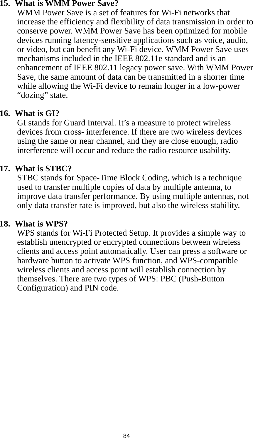  84 15.   What is WMM Power Save? WMM Power Save is a set of features for Wi-Fi networks that increase the efficiency and flexibility of data transmission in order to conserve power. WMM Power Save has been optimized for mobile devices running latency-sensitive applications such as voice, audio, or video, but can benefit any Wi-Fi device. WMM Power Save uses mechanisms included in the IEEE 802.11e standard and is an enhancement of IEEE 802.11 legacy power save. With WMM Power Save, the same amount of data can be transmitted in a shorter time while allowing the Wi-Fi device to remain longer in a low-power “dozing” state.  16.  What is GI? GI stands for Guard Interval. It’s a measure to protect wireless devices from cross- interference. If there are two wireless devices using the same or near channel, and they are close enough, radio interference will occur and reduce the radio resource usability.  17.  What is STBC? STBC stands for Space-Time Block Coding, which is a technique used to transfer multiple copies of data by multiple antenna, to improve data transfer performance. By using multiple antennas, not only data transfer rate is improved, but also the wireless stability.    18.  What is WPS? WPS stands for Wi-Fi Protected Setup. It provides a simple way to establish unencrypted or encrypted connections between wireless clients and access point automatically. User can press a software or hardware button to activate WPS function, and WPS-compatible wireless clients and access point will establish connection by themselves. There are two types of WPS: PBC (Push-Button Configuration) and PIN code. 