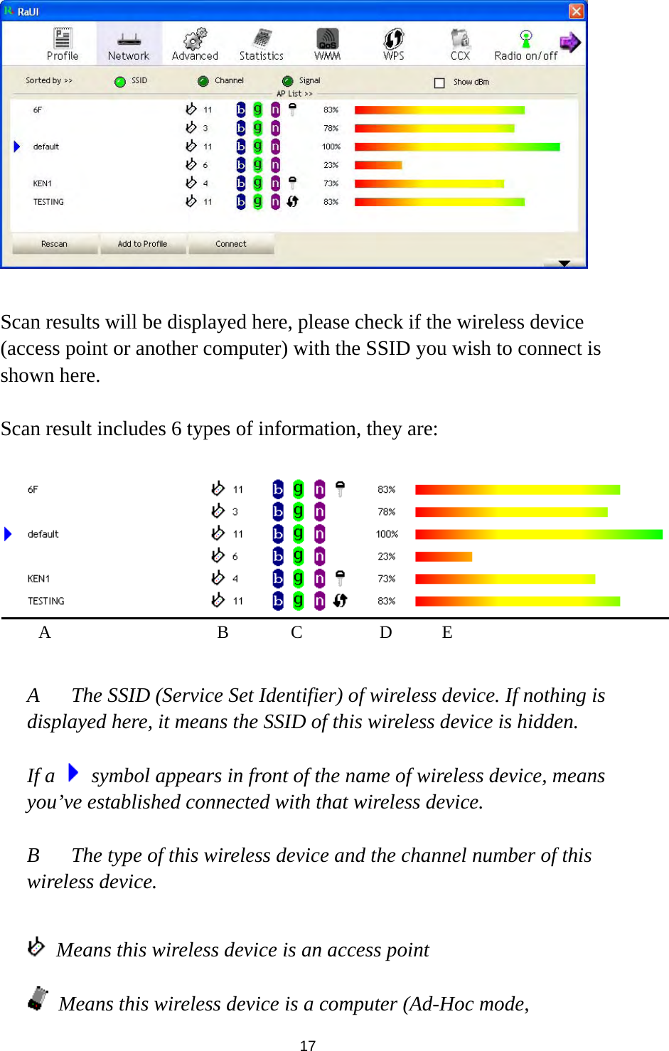  17   Scan results will be displayed here, please check if the wireless device (access point or another computer) with the SSID you wish to connect is shown here.  Scan result includes 6 types of information, they are:     A  The SSID (Service Set Identifier) of wireless device. If nothing is displayed here, it means the SSID of this wireless device is hidden.  If a    symbol appears in front of the name of wireless device, means you’ve established connected with that wireless device.  B  The type of this wireless device and the channel number of this wireless device.      Means this wireless device is an access point  Means this wireless device is a computer (Ad-Hoc mode, A B C D E