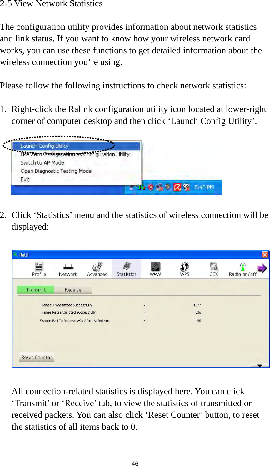  46 2-5 View Network Statistics  The configuration utility provides information about network statistics and link status. If you want to know how your wireless network card works, you can use these functions to get detailed information about the wireless connection you’re using.  Please follow the following instructions to check network statistics:  1. Right-click the Ralink configuration utility icon located at lower-right corner of computer desktop and then click ‘Launch Config Utility’.    2. Click ‘Statistics’ menu and the statistics of wireless connection will be displayed:    All connection-related statistics is displayed here. You can click ‘Transmit’ or ‘Receive’ tab, to view the statistics of transmitted or received packets. You can also click ‘Reset Counter’ button, to reset the statistics of all items back to 0.  