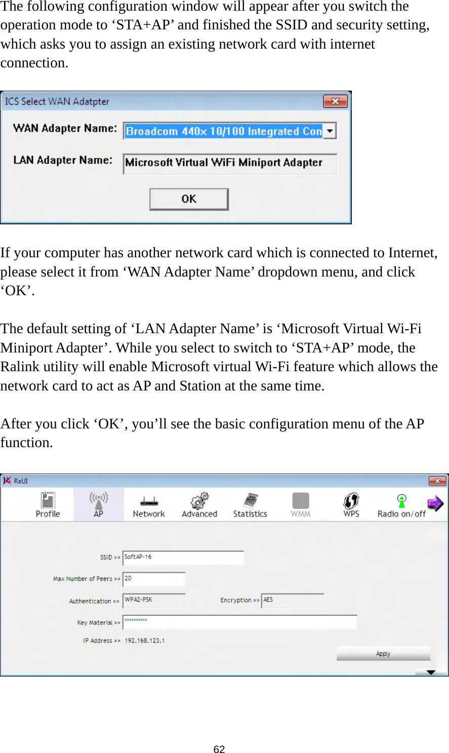  62 The following configuration window will appear after you switch the operation mode to ‘STA+AP’ and finished the SSID and security setting, which asks you to assign an existing network card with internet connection.    If your computer has another network card which is connected to Internet, please select it from ‘WAN Adapter Name’ dropdown menu, and click ‘OK’.  The default setting of ‘LAN Adapter Name’ is ‘Microsoft Virtual Wi-Fi Miniport Adapter’. While you select to switch to ‘STA+AP’ mode, the Ralink utility will enable Microsoft virtual Wi-Fi feature which allows the network card to act as AP and Station at the same time.  After you click ‘OK’, you’ll see the basic configuration menu of the AP function.     