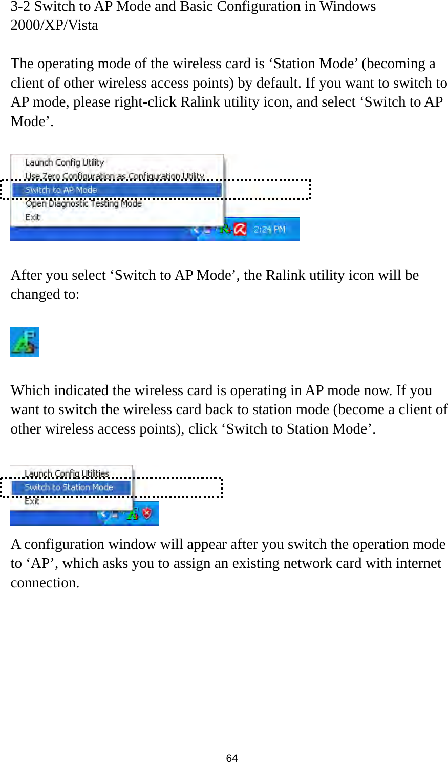  64 3-2 Switch to AP Mode and Basic Configuration in Windows 2000/XP/Vista  The operating mode of the wireless card is ‘Station Mode’ (becoming a client of other wireless access points) by default. If you want to switch to AP mode, please right-click Ralink utility icon, and select ‘Switch to AP Mode’.    After you select ‘Switch to AP Mode’, the Ralink utility icon will be changed to:    Which indicated the wireless card is operating in AP mode now. If you want to switch the wireless card back to station mode (become a client of other wireless access points), click ‘Switch to Station Mode’.   A configuration window will appear after you switch the operation mode to ‘AP’, which asks you to assign an existing network card with internet connection.  