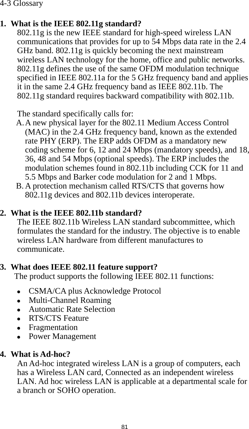  81 4-3 Glossary  1. What is the IEEE 802.11g standard? 802.11g is the new IEEE standard for high-speed wireless LAN communications that provides for up to 54 Mbps data rate in the 2.4 GHz band. 802.11g is quickly becoming the next mainstream wireless LAN technology for the home, office and public networks.   802.11g defines the use of the same OFDM modulation technique specified in IEEE 802.11a for the 5 GHz frequency band and applies it in the same 2.4 GHz frequency band as IEEE 802.11b. The 802.11g standard requires backward compatibility with 802.11b.  The standard specifically calls for:   A. A new physical layer for the 802.11 Medium Access Control (MAC) in the 2.4 GHz frequency band, known as the extended rate PHY (ERP). The ERP adds OFDM as a mandatory new coding scheme for 6, 12 and 24 Mbps (mandatory speeds), and 18, 36, 48 and 54 Mbps (optional speeds). The ERP includes the modulation schemes found in 802.11b including CCK for 11 and 5.5 Mbps and Barker code modulation for 2 and 1 Mbps. B. A protection mechanism called RTS/CTS that governs how 802.11g devices and 802.11b devices interoperate.  2. What is the IEEE 802.11b standard? The IEEE 802.11b Wireless LAN standard subcommittee, which formulates the standard for the industry. The objective is to enable wireless LAN hardware from different manufactures to communicate.  3. What does IEEE 802.11 feature support? The product supports the following IEEE 802.11 functions: z CSMA/CA plus Acknowledge Protocol z Multi-Channel Roaming z Automatic Rate Selection z RTS/CTS Feature z Fragmentation z Power Management  4. What is Ad-hoc? An Ad-hoc integrated wireless LAN is a group of computers, each has a Wireless LAN card, Connected as an independent wireless LAN. Ad hoc wireless LAN is applicable at a departmental scale for a branch or SOHO operation.   