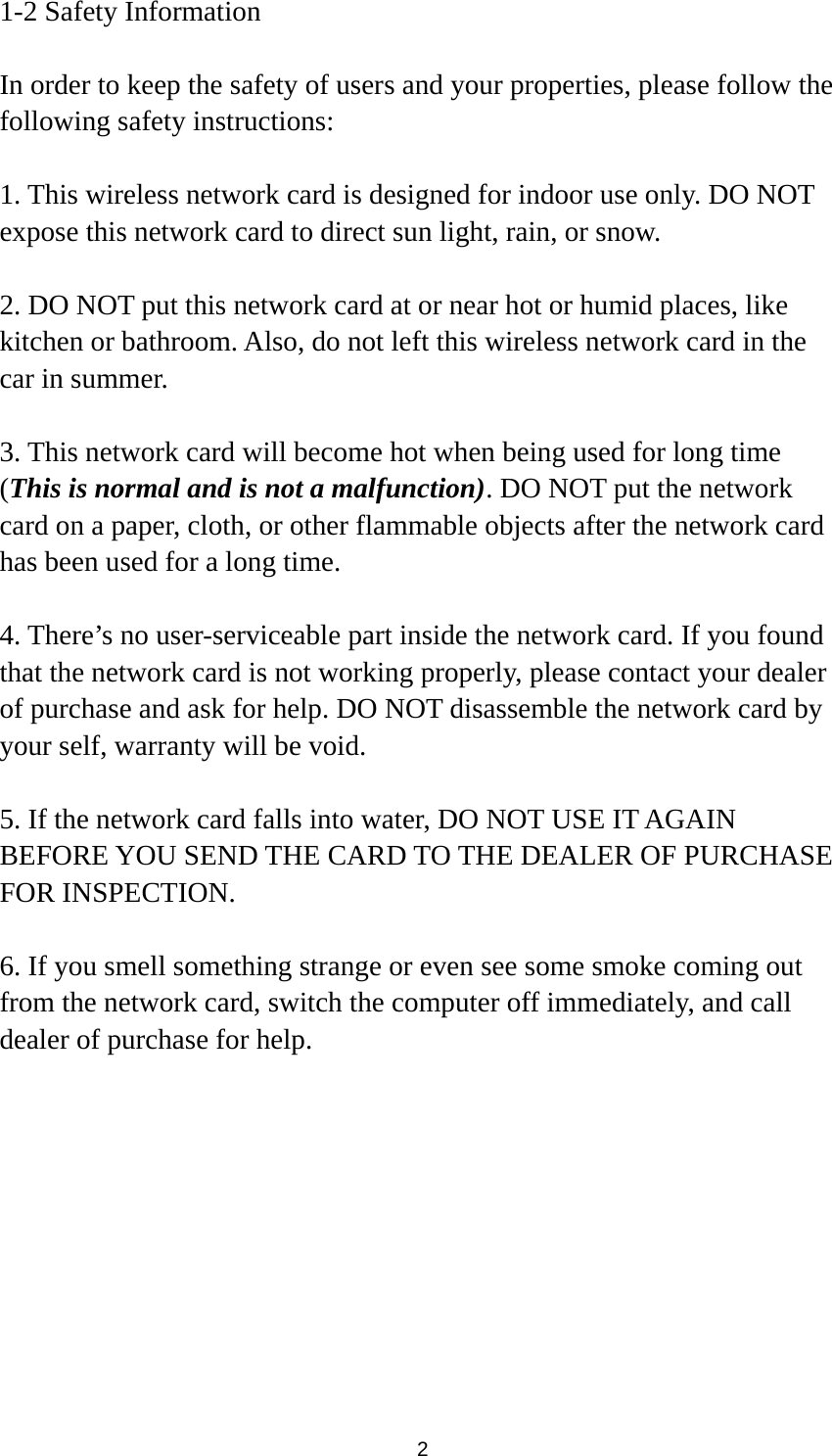  2 1-2 Safety Information  In order to keep the safety of users and your properties, please follow the following safety instructions:  1. This wireless network card is designed for indoor use only. DO NOT expose this network card to direct sun light, rain, or snow.  2. DO NOT put this network card at or near hot or humid places, like kitchen or bathroom. Also, do not left this wireless network card in the car in summer.  3. This network card will become hot when being used for long time (This is normal and is not a malfunction). DO NOT put the network card on a paper, cloth, or other flammable objects after the network card has been used for a long time.  4. There’s no user-serviceable part inside the network card. If you found that the network card is not working properly, please contact your dealer of purchase and ask for help. DO NOT disassemble the network card by your self, warranty will be void.  5. If the network card falls into water, DO NOT USE IT AGAIN BEFORE YOU SEND THE CARD TO THE DEALER OF PURCHASE FOR INSPECTION.  6. If you smell something strange or even see some smoke coming out from the network card, switch the computer off immediately, and call dealer of purchase for help. 