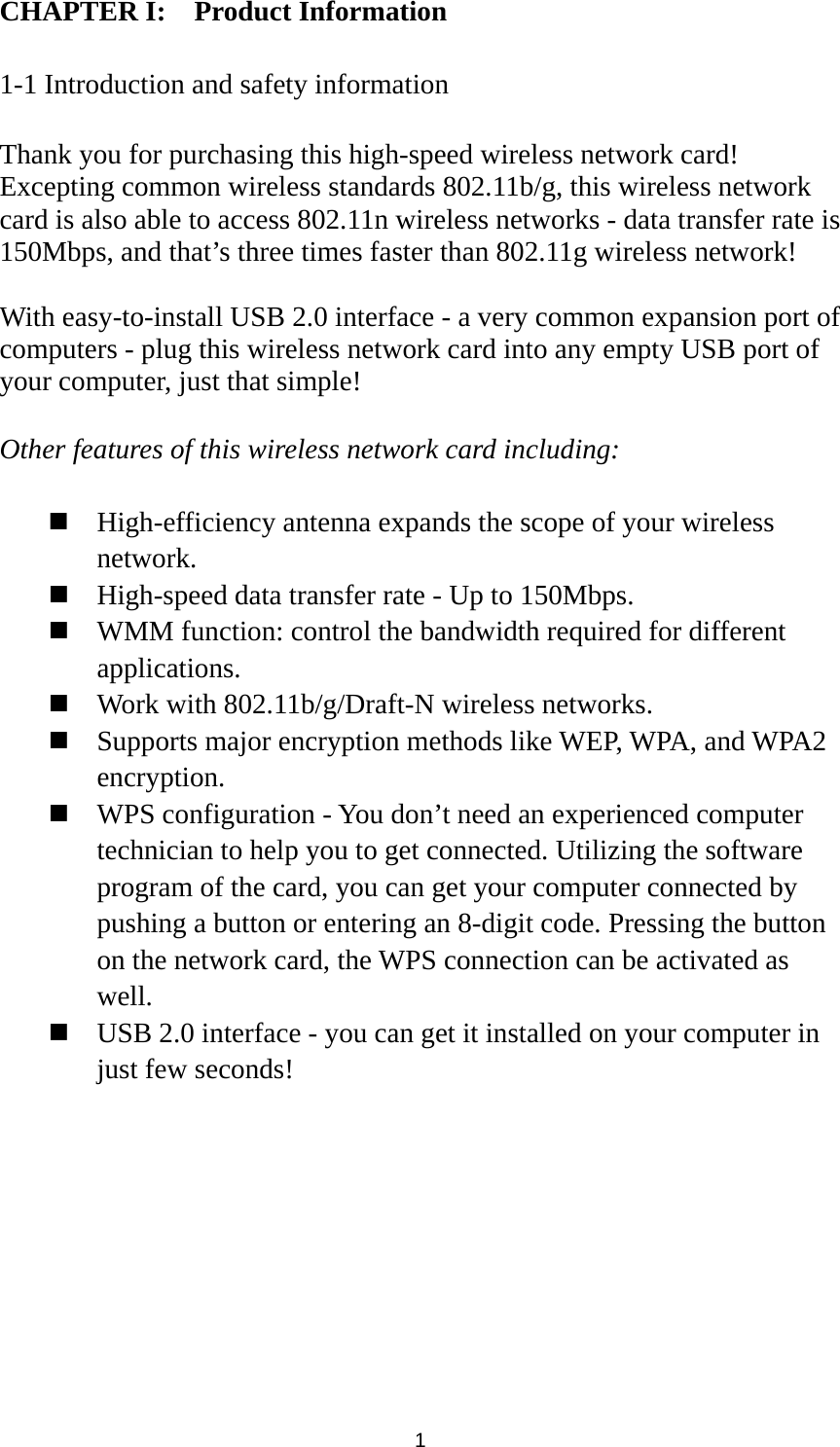  1 CHAPTER I:    Product Information  1-1 Introduction and safety information  Thank you for purchasing this high-speed wireless network card! Excepting common wireless standards 802.11b/g, this wireless network card is also able to access 802.11n wireless networks - data transfer rate is 150Mbps, and that’s three times faster than 802.11g wireless network!    With easy-to-install USB 2.0 interface - a very common expansion port of computers - plug this wireless network card into any empty USB port of your computer, just that simple!  Other features of this wireless network card including:   High-efficiency antenna expands the scope of your wireless network.  High-speed data transfer rate - Up to 150Mbps.  WMM function: control the bandwidth required for different applications.  Work with 802.11b/g/Draft-N wireless networks.  Supports major encryption methods like WEP, WPA, and WPA2 encryption.  WPS configuration - You don’t need an experienced computer technician to help you to get connected. Utilizing the software program of the card, you can get your computer connected by pushing a button or entering an 8-digit code. Pressing the button on the network card, the WPS connection can be activated as well.  USB 2.0 interface - you can get it installed on your computer in just few seconds! 