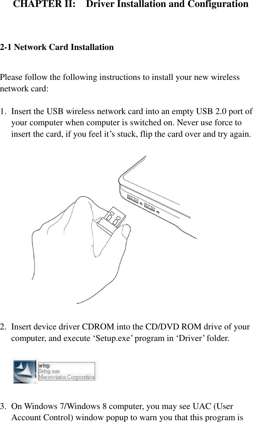 CHAPTER II:    Driver Installation and Configuration  2-1 Network Card Installation  Please follow the following instructions to install your new wireless network card:  1. Insert the USB wireless network card into an empty USB 2.0 port of your computer when computer is switched on. Never use force to insert the card, if you feel it’s stuck, flip the card over and try again.    2. Insert device driver CDROM into the CD/DVD ROM drive of your computer, and execute ‘Setup.exe’ program in ‘Driver’ folder.      3. On Windows 7/Windows 8 computer, you may see UAC (User Account Control) window popup to warn you that this program is 