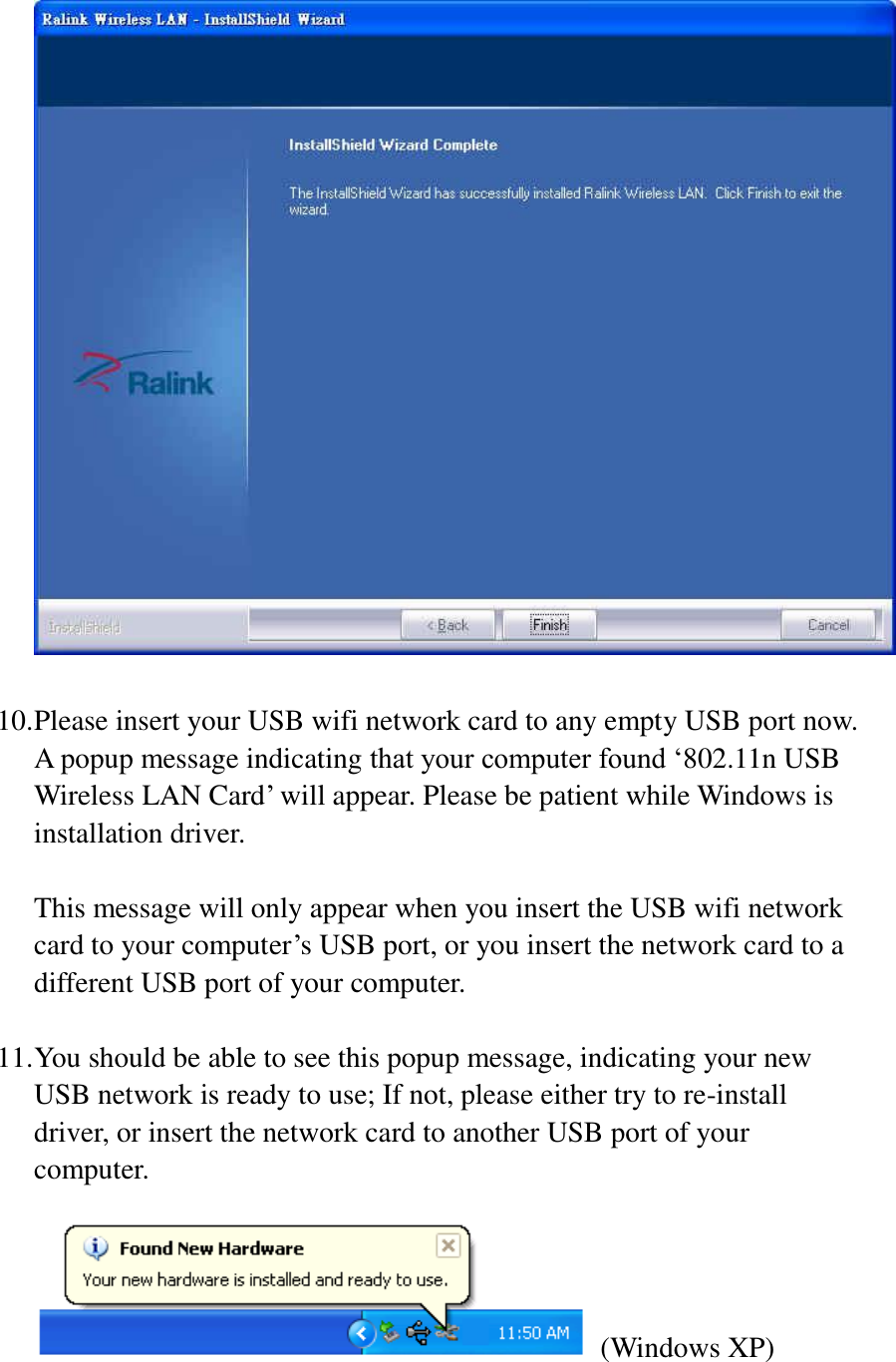   10. Please insert your USB wifi network card to any empty USB port now. A popup message indicating that your computer found ‘802.11n USB Wireless LAN Card’ will appear. Please be patient while Windows is installation driver.  This message will only appear when you insert the USB wifi network card to your computer’s USB port, or you insert the network card to a different USB port of your computer.  11. You should be able to see this popup message, indicating your new USB network is ready to use; If not, please either try to re-install driver, or insert the network card to another USB port of your computer.     (Windows XP) 