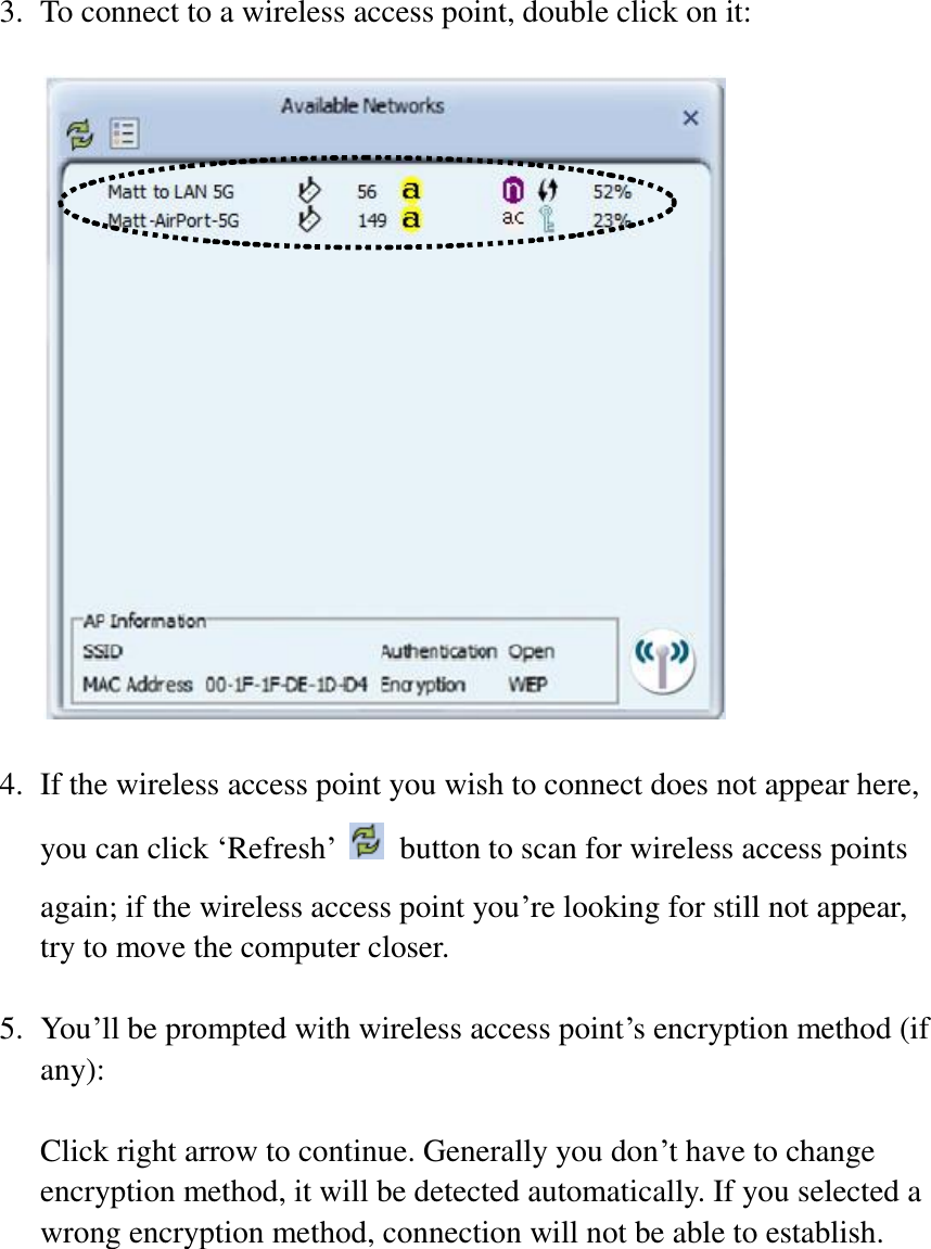 3. To connect to a wireless access point, double click on it:    4. If the wireless access point you wish to connect does not appear here, you can click ‘Refresh’   button to scan for wireless access points again; if the wireless access point you’re looking for still not appear, try to move the computer closer.  5. You’ll be prompted with wireless access point’s encryption method (if any):  Click right arrow to continue. Generally you don’t have to change encryption method, it will be detected automatically. If you selected a wrong encryption method, connection will not be able to establish.  