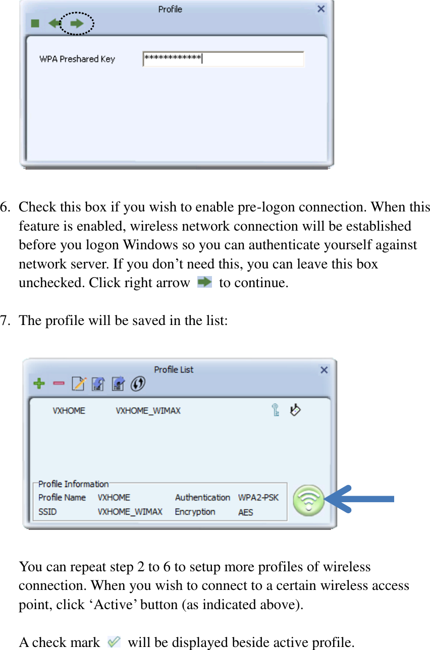   6. Check this box if you wish to enable pre-logon connection. When this feature is enabled, wireless network connection will be established before you logon Windows so you can authenticate yourself against network server. If you don’t need this, you can leave this box unchecked. Click right arrow    to continue.  7. The profile will be saved in the list:    You can repeat step 2 to 6 to setup more profiles of wireless connection. When you wish to connect to a certain wireless access point, click ‘Active’ button (as indicated above).  A check mark    will be displayed beside active profile.    