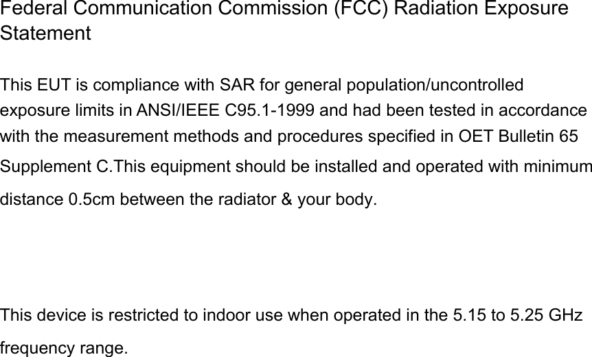 Federal Communication Commission (FCC) Radiation Exposure Statement  This EUT is compliance with SAR for general population/uncontrolled exposure limits in ANSI/IEEE C95.1-1999 and had been tested in accordance with the measurement methods and procedures specified in OET Bulletin 65 Supplement C.This equipment should be installed and operated with minimum distance 0.5cm between the radiator &amp; your body.     This device is restricted to indoor use when operated in the 5.15 to 5.25 GHz frequency range. 