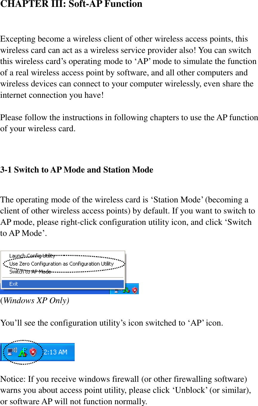 CHAPTER III: Soft-AP Function  Excepting become a wireless client of other wireless access points, this wireless card can act as a wireless service provider also! You can switch this wireless card’s operating mode to ‘AP’ mode to simulate the function of a real wireless access point by software, and all other computers and wireless devices can connect to your computer wirelessly, even share the internet connection you have!  Please follow the instructions in following chapters to use the AP function of your wireless card.   3-1 Switch to AP Mode and Station Mode  The operating mode of the wireless card is ‘Station Mode’ (becoming a client of other wireless access points) by default. If you want to switch to AP mode, please right-click configuration utility icon, and click ‘Switch to AP Mode’.   (Windows XP Only)  You’ll see the configuration utility’s icon switched to ‘AP’ icon.    Notice: If you receive windows firewall (or other firewalling software) warns you about access point utility, please click ‘Unblock’ (or similar), or software AP will not function normally.  