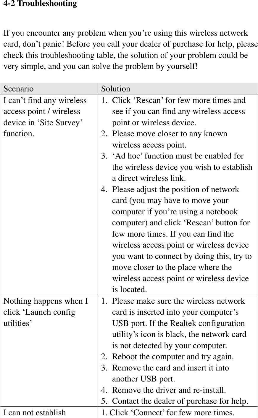 4-2 Troubleshooting  If you encounter any problem when you’re using this wireless network card, don’t panic! Before you call your dealer of purchase for help, please check this troubleshooting table, the solution of your problem could be very simple, and you can solve the problem by yourself!  Scenario Solution I can’t find any wireless access point / wireless device in ‘Site Survey’ function. 1. Click ‘Rescan’ for few more times and see if you can find any wireless access point or wireless device. 2. Please move closer to any known wireless access point. 3. ‘Ad hoc’ function must be enabled for the wireless device you wish to establish a direct wireless link. 4. Please adjust the position of network card (you may have to move your computer if you’re using a notebook computer) and click ‘Rescan’ button for few more times. If you can find the wireless access point or wireless device you want to connect by doing this, try to move closer to the place where the wireless access point or wireless device is located. Nothing happens when I click ‘Launch config utilities’ 1. Please make sure the wireless network card is inserted into your computer’s USB port. If the Realtek configuration utility’s icon is black, the network card is not detected by your computer. 2. Reboot the computer and try again. 3. Remove the card and insert it into another USB port. 4. Remove the driver and re-install. 5. Contact the dealer of purchase for help. I can not establish 1. Click ‘Connect’ for few more times. 