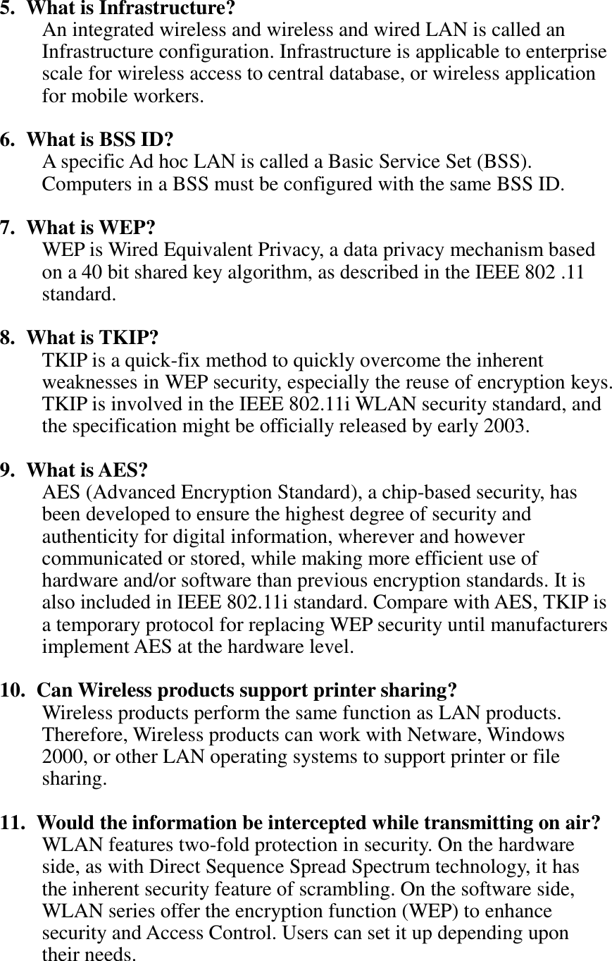 5. What is Infrastructure? An integrated wireless and wireless and wired LAN is called an Infrastructure configuration. Infrastructure is applicable to enterprise scale for wireless access to central database, or wireless application for mobile workers.  6. What is BSS ID? A specific Ad hoc LAN is called a Basic Service Set (BSS). Computers in a BSS must be configured with the same BSS ID.  7. What is WEP? WEP is Wired Equivalent Privacy, a data privacy mechanism based on a 40 bit shared key algorithm, as described in the IEEE 802 .11 standard.  8. What is TKIP? TKIP is a quick-fix method to quickly overcome the inherent weaknesses in WEP security, especially the reuse of encryption keys. TKIP is involved in the IEEE 802.11i WLAN security standard, and the specification might be officially released by early 2003.  9. What is AES? AES (Advanced Encryption Standard), a chip-based security, has been developed to ensure the highest degree of security and authenticity for digital information, wherever and however communicated or stored, while making more efficient use of hardware and/or software than previous encryption standards. It is also included in IEEE 802.11i standard. Compare with AES, TKIP is a temporary protocol for replacing WEP security until manufacturers implement AES at the hardware level.  10.   Can Wireless products support printer sharing?   Wireless products perform the same function as LAN products. Therefore, Wireless products can work with Netware, Windows 2000, or other LAN operating systems to support printer or file sharing.  11.   Would the information be intercepted while transmitting on air? WLAN features two-fold protection in security. On the hardware side, as with Direct Sequence Spread Spectrum technology, it has the inherent security feature of scrambling. On the software side, WLAN series offer the encryption function (WEP) to enhance security and Access Control. Users can set it up depending upon their needs.   