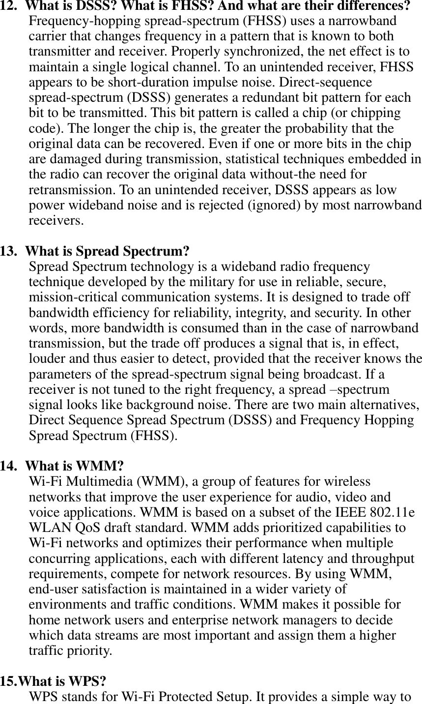 12.   What is DSSS? What is FHSS? And what are their differences? Frequency-hopping spread-spectrum (FHSS) uses a narrowband carrier that changes frequency in a pattern that is known to both transmitter and receiver. Properly synchronized, the net effect is to maintain a single logical channel. To an unintended receiver, FHSS appears to be short-duration impulse noise. Direct-sequence spread-spectrum (DSSS) generates a redundant bit pattern for each bit to be transmitted. This bit pattern is called a chip (or chipping code). The longer the chip is, the greater the probability that the original data can be recovered. Even if one or more bits in the chip are damaged during transmission, statistical techniques embedded in the radio can recover the original data without-the need for retransmission. To an unintended receiver, DSSS appears as low power wideband noise and is rejected (ignored) by most narrowband receivers.  13.   What is Spread Spectrum? Spread Spectrum technology is a wideband radio frequency technique developed by the military for use in reliable, secure, mission-critical communication systems. It is designed to trade off bandwidth efficiency for reliability, integrity, and security. In other words, more bandwidth is consumed than in the case of narrowband transmission, but the trade off produces a signal that is, in effect, louder and thus easier to detect, provided that the receiver knows the parameters of the spread-spectrum signal being broadcast. If a receiver is not tuned to the right frequency, a spread –spectrum signal looks like background noise. There are two main alternatives, Direct Sequence Spread Spectrum (DSSS) and Frequency Hopping Spread Spectrum (FHSS).  14.   What is WMM? Wi-Fi Multimedia (WMM), a group of features for wireless networks that improve the user experience for audio, video and voice applications. WMM is based on a subset of the IEEE 802.11e WLAN QoS draft standard. WMM adds prioritized capabilities to Wi-Fi networks and optimizes their performance when multiple concurring applications, each with different latency and throughput requirements, compete for network resources. By using WMM, end-user satisfaction is maintained in a wider variety of environments and traffic conditions. WMM makes it possible for home network users and enterprise network managers to decide which data streams are most important and assign them a higher traffic priority.  15. What is WPS? WPS stands for Wi-Fi Protected Setup. It provides a simple way to 