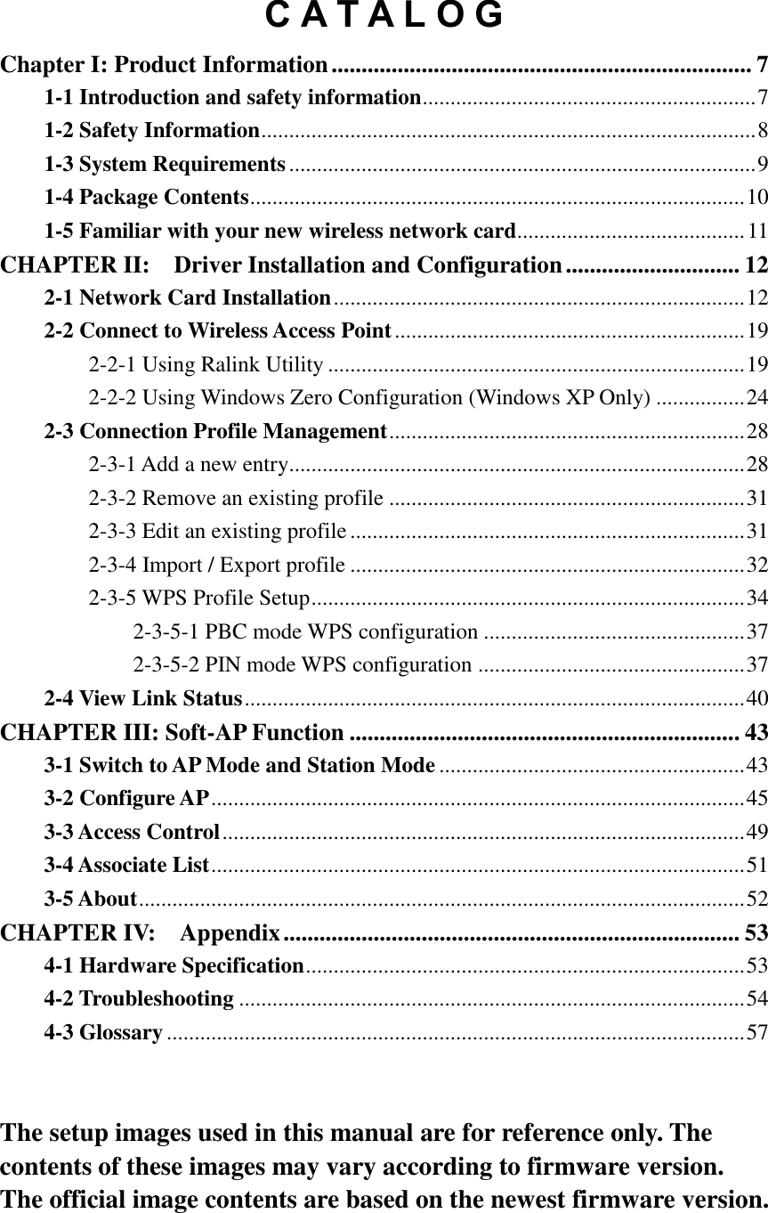 C A T A L O G Chapter I: Product Information ...................................................................... 7 1-1 Introduction and safety information ............................................................ 7 1-2 Safety Information ......................................................................................... 8 1-3 System Requirements .................................................................................... 9 1-4 Package Contents ......................................................................................... 10 1-5 Familiar with your new wireless network card......................................... 11 CHAPTER II:    Driver Installation and Configuration ............................. 12 2-1 Network Card Installation .......................................................................... 12 2-2 Connect to Wireless Access Point ............................................................... 19 2-2-1 Using Ralink Utility ........................................................................... 19 2-2-2 Using Windows Zero Configuration (Windows XP Only) ................ 24 2-3 Connection Profile Management ................................................................ 28 2-3-1 Add a new entry.................................................................................. 28 2-3-2 Remove an existing profile ................................................................ 31 2-3-3 Edit an existing profile ....................................................................... 31 2-3-4 Import / Export profile ....................................................................... 32 2-3-5 WPS Profile Setup .............................................................................. 34 2-3-5-1 PBC mode WPS configuration ............................................... 37 2-3-5-2 PIN mode WPS configuration ................................................ 37 2-4 View Link Status .......................................................................................... 40 CHAPTER III: Soft-AP Function ................................................................. 43 3-1 Switch to AP Mode and Station Mode ....................................................... 43 3-2 Configure AP ................................................................................................ 45 3-3 Access Control .............................................................................................. 49 3-4 Associate List ................................................................................................ 51 3-5 About ............................................................................................................. 52 CHAPTER IV:    Appendix ............................................................................ 53 4-1 Hardware Specification ............................................................................... 53 4-2 Troubleshooting ........................................................................................... 54 4-3 Glossary ........................................................................................................ 57   The setup images used in this manual are for reference only. The contents of these images may vary according to firmware version. The official image contents are based on the newest firmware version.  