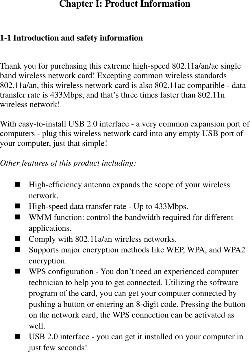 Chapter I: Product Information  1-1 Introduction and safety information  Thank you for purchasing this extreme high-speed 802.11a/an/ac single band wireless network card! Excepting common wireless standards 802.11a/an, this wireless network card is also 802.11ac compatible - data transfer rate is 433Mbps, and that’s three times faster than 802.11n wireless network!    With easy-to-install USB 2.0 interface - a very common expansion port of computers - plug this wireless network card into any empty USB port of your computer, just that simple!  Other features of this product including:   High-efficiency antenna expands the scope of your wireless network.  High-speed data transfer rate - Up to 433Mbps.  WMM function: control the bandwidth required for different applications.  Comply with 802.11a/an wireless networks.  Supports major encryption methods like WEP, WPA, and WPA2 encryption.  WPS configuration - You don’t need an experienced computer technician to help you to get connected. Utilizing the software program of the card, you can get your computer connected by pushing a button or entering an 8-digit code. Pressing the button on the network card, the WPS connection can be activated as well.  USB 2.0 interface - you can get it installed on your computer in just few seconds! 