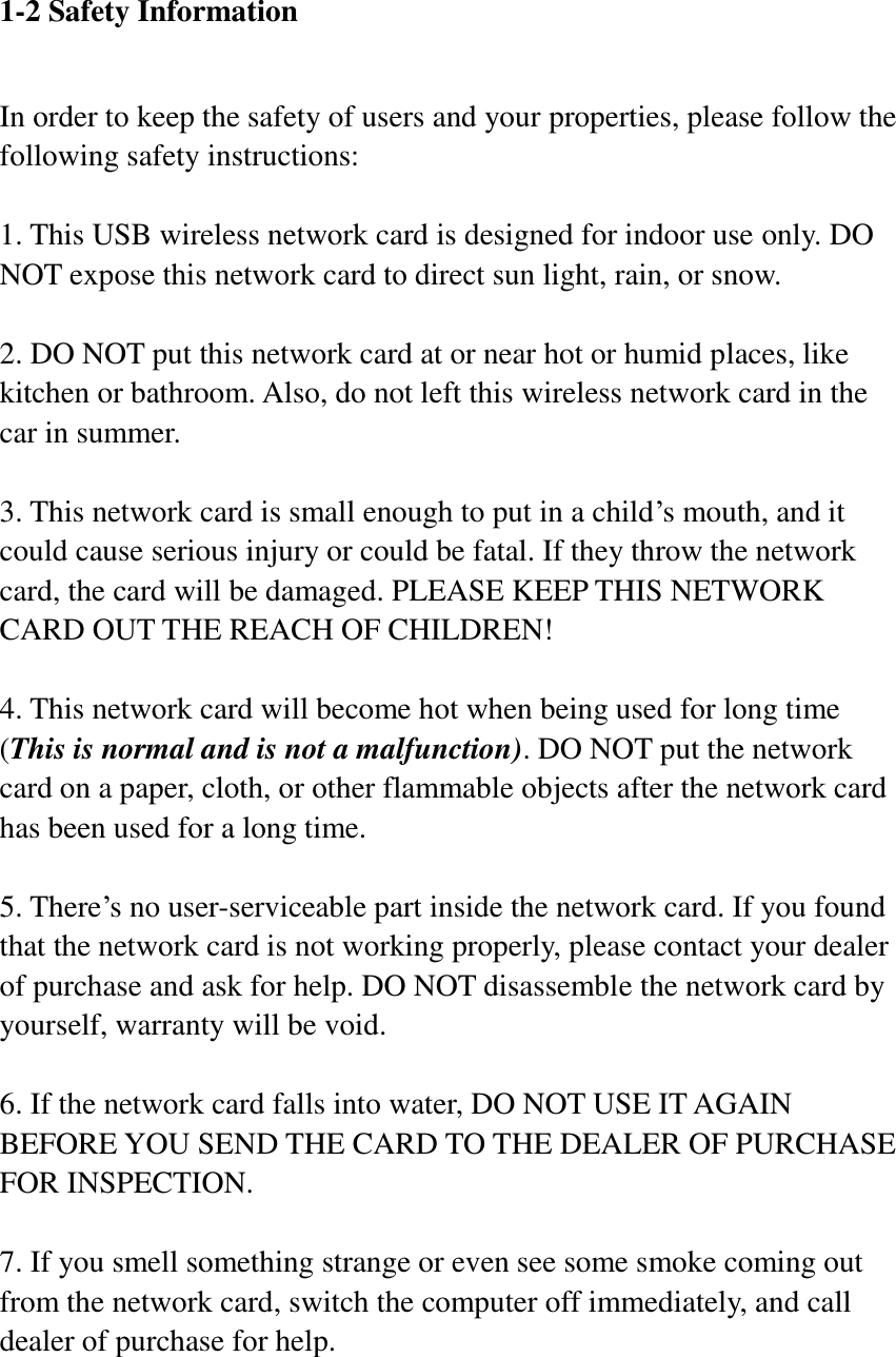 1-2 Safety Information  In order to keep the safety of users and your properties, please follow the following safety instructions:  1. This USB wireless network card is designed for indoor use only. DO NOT expose this network card to direct sun light, rain, or snow.  2. DO NOT put this network card at or near hot or humid places, like kitchen or bathroom. Also, do not left this wireless network card in the car in summer.  3. This network card is small enough to put in a child’s mouth, and it could cause serious injury or could be fatal. If they throw the network card, the card will be damaged. PLEASE KEEP THIS NETWORK CARD OUT THE REACH OF CHILDREN!  4. This network card will become hot when being used for long time (This is normal and is not a malfunction). DO NOT put the network card on a paper, cloth, or other flammable objects after the network card has been used for a long time.  5. There’s no user-serviceable part inside the network card. If you found that the network card is not working properly, please contact your dealer of purchase and ask for help. DO NOT disassemble the network card by yourself, warranty will be void.  6. If the network card falls into water, DO NOT USE IT AGAIN BEFORE YOU SEND THE CARD TO THE DEALER OF PURCHASE FOR INSPECTION.  7. If you smell something strange or even see some smoke coming out from the network card, switch the computer off immediately, and call dealer of purchase for help. 