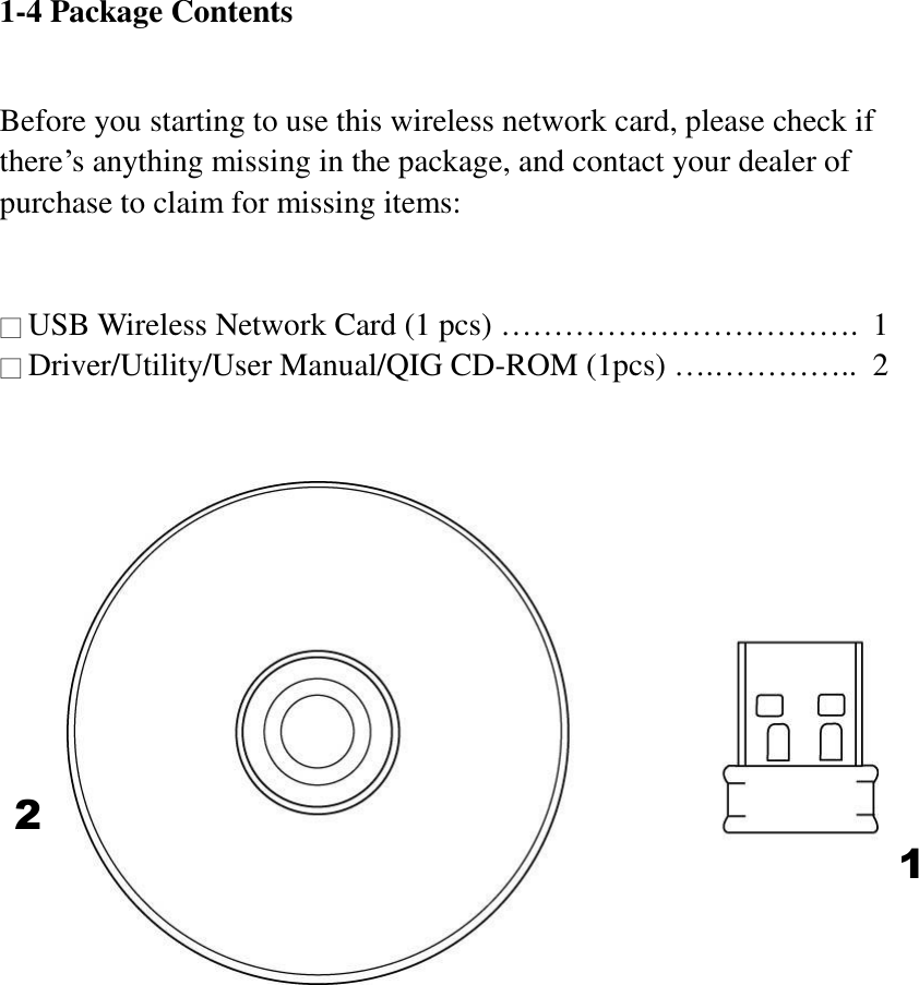 1-4 Package Contents  Before you starting to use this wireless network card, please check if there’s anything missing in the package, and contact your dealer of purchase to claim for missing items:   □ USB Wireless Network Card (1 pcs) …………………………….  1 □ Driver/Utility/User Manual/QIG CD-ROM (1pcs) ….…………..  2        1 2 