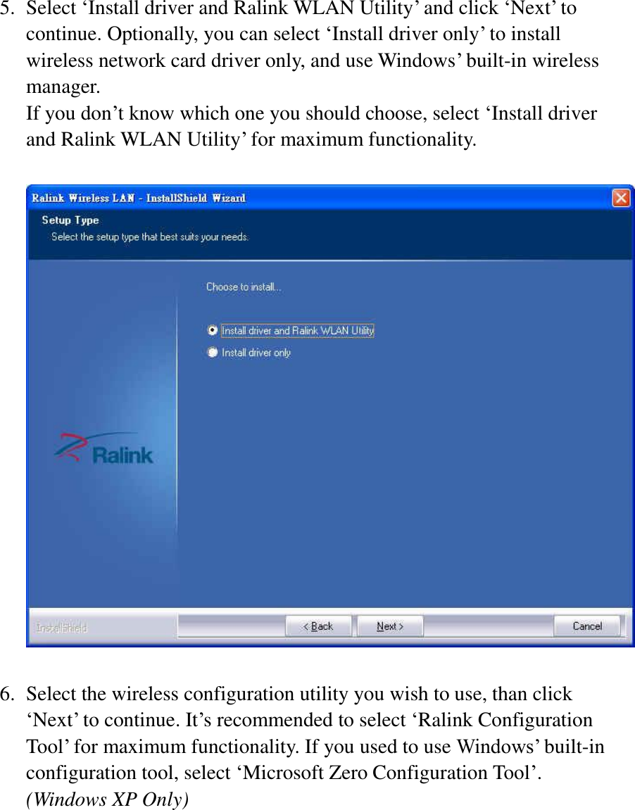 5. Select ‘Install driver and Ralink WLAN Utility’ and click ‘Next’ to continue. Optionally, you can select ‘Install driver only’ to install wireless network card driver only, and use Windows’ built-in wireless manager.   If you don’t know which one you should choose, select ‘Install driver and Ralink WLAN Utility’ for maximum functionality.    6. Select the wireless configuration utility you wish to use, than click ‘Next’ to continue. It’s recommended to select ‘Ralink Configuration Tool’ for maximum functionality. If you used to use Windows’ built-in configuration tool, select ‘Microsoft Zero Configuration Tool’. (Windows XP Only) 